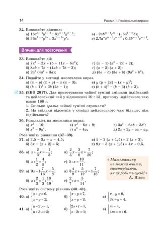 Розділ 1. Раціональні вирази
14
32. Виконайте ділення:
а) 16xn + 2
yn + 3
: 8xn + 1
y3 – n
;
б) 36x1 – n
y2n
: 3x1 – 2n
yn
;
в) –2abm + 1
cm
: (–5a1 – m
b);
г) 2,7am
bm – 1
cm – 2
: 0,3bm – 2
cm – 3
.
ВПРАВИ ДЛЯ ПОВТОРЕННЯ
33. Виконайте дії:
а) 7x2
– 2x + (5 + 11x – 6x2
); г) (x – 1) (х2
– 2х + 2);
б) 8ab + 7b – (4ab + 7b – 3); ґ) (x – 2) (x + 2);
в) 2a3
(4a2
+ 3a); д) (3a – b) (3a + b) (9a2
+ b2
).
34. Подайте у вигляді многочлена вираз.
а) (х – у) (х + у) – х (х – 3);
б) (b + 1)2
+ 3b (2b – 1);
в) у (у + 2x) – (х + у)2
;
г) (b + 4)2
– (b – 3) (b + 3).
35. (ЗНО 2017). Для приготування чайної суміші змішали індійський
та цейлонський чай у відношенні 10 : 13, причому індійського чаю
взяли 180 г.
1. Скільки грамів чайної суміші отримали?
2. На скільки відсотків у суміші цейлонського чаю більше, ніж
індійського?
36. Розкладіть на множники вираз:
а) x2
– 16;
б) x2
– 9у4
;
в) x2
– 6x + 9;
г) a3
– 4a;
ґ) 3a2
– 6ab + 3b2
;
д) 2х + 2у – ах – ау.
Розв’яжіть рівняння (37–39).
37. а) 3,5 – 3x = х – 4,5;
б) 3x – (х + 2) = 5;
в) 5 – 3 (x + 1,5) = 2 (x + 3);
г) 9x – 3 (x + 1,5) = 4x + 0,5.
38. а)
2 1
;
3 3
+ = −
x x в)
2 3 7
;
5 8 20
− =
x x
б)
1 4
: ;
2 5
=
x г)
10
5: .
11
=
x
39. а)
7 5
3 1 ;
16 8
− =
x x в)
4 5 7
3 1 ;
9 12 18
+ =
x x
б)
2 1 18
: : ;
3 3 19
=
x г)
2 5
: .
7 14
=
x
Розв’яжіть систему рівнянь (40–41).
40. а)
6,
2;
+ =
⎧
⎨
− =
⎩
x y
x y
б)
7,
3;
+ =
⎧
⎨
− =
⎩
x y
x y
в)
0,
3 4.
− =
⎧
⎨
− =
⎩
x y
x y
41. а)
2 1,
2 5;
− υ =
⎧
⎨
+ υ =
⎩
u
u
б)
2 7,
2 1;
+ =
⎧
⎨
− =
⎩
s t
s t
в)
,
4 6.
=
⎧
⎨
= +
⎩
m n
m n
Математику
не можна вчити,
спостерігаючи,
як це робить сусід!
А. Нівен
 