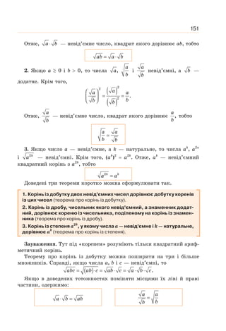 151
Отже, ⋅
a b — невід’ємне число, квадрат якого дорівнює аb, тобто
= ⋅
ab a b
2. Якщо а ≥ 0 і b  0, то числа ,
a
a
b
і
a
b
невід’ємні, а b —
додатне. Крім того,
( )
( )
2
2
2
.
⎛ ⎞
= =
⎜ ⎟
⎝ ⎠
a
a a
b
b b
Отже,
a
b
— невід’ємне число, квадрат якого дорівнює ,
a
b
тобто
=
a a
b b
3. Якщо число а — невід’ємне, а k — натуральне, то числа ak
, а2к
і 2k
a — невід’ємні. Крім того, (аk
)2
= а2k
. Отже, аk
— невід’ємний
квадратний корінь з а2k
, тобто
2
=
k k
a a
Доведені три теореми коротко можна сформулювати так.
1. Корінь із добутку двох невід’ємних чисел дорівнює добутку коренів
із цих чисел (теорема про корінь із добутку).
2. Корінь із дробу, чисельник якого невід’ємний, а знаменник додат-
ний, дорівнює кореню із чисельника, поділеному на корінь із знамен-
ника (теорема про корінь із дробу).
3. Корінь із степеня а2k
, у якому числа а — невід’ємне і k — натуральне,
дорівнює аk
(теорема про корінь із степеня).
Зауваження. Тут під «коренем» розуміють тільки квадратний ариф-
метичний корінь.
Теорему про корінь із добутку можна поширити на три і більше
множників. Справді, якщо числа а, b і с — невід’ємні, то
( ) .
= ⋅ = ⋅ = ⋅ ⋅
abc ab c ab c a b c
Якщо в доведених тотожностях поміняти місцями їх ліві й праві
частини, одержимо:
⋅ =
a b ab =
a a
b
b
 