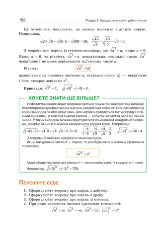 Розділ 2. Квадратні корені і дійсні числа
152
Ці тотожності показують, як можна множити і ділити корені.
Наприклад,
45 45
20 5 20 5 100 10, 9 3.
5
5
⋅ = ⋅ = = = = =
З теореми про корінь із степеня випливає, що 2
,
=
a a якщо а ≥ 0.
Якщо а  0, то рівність 2
a a
= неправильна, оскільки число 2
a
невід’ємне і не може дорівнювати від’ємному числу а.
Рівність 2
=
a a
правильна при кожному значенні а, оскільки число a — невід’ємне
і його квадрат дорівнює а2
.
Приклади. ( )2
2
7 7, 3 3 3.
= − = − =
ХОЧЕТЕ ЗНАТИ ЩЕ БІЛЬШЕ?
У сформульованих вище теоремах ідеться тільки про найпростіші випадки
перетворення арифметичних значень квадратних коренів: коли усі числа під
коренями додатні або невід’ємні. Але нерідко доводиться мати справу і з та-
кими виразами, у яких під знаком кореня — добуток чи частка двох від’ємних
чисел. У таких випадках можна користуватися означенням квадратного коре-
ня, арифметичного значення квадратного кореня тощо. Наприклад,
( )( )
4 9 4 9 4 9 2 3 6;
− − = ⋅ = ⋅ = ⋅ =
4 4 4 2
;
9 9 3
9
−
= = =
−
( )4
2 16 4.
− = =
З теореми 3 неважко одержати такий наслідок.
Якщо натуральне число k — парне, то для будь-яких значень а правильна
тотожність
=
k k
a a
2
Адже обидві частини цієї рівності — числа невід’ємні, їх квадрати — рівні.
Наприклад. ( ) ( )
− = − =
12 6
3 3 729.
ПЕРЕВІРТЕ СЕБЕ
1. Сформулюйте теорему про корінь з добутку.
2. Сформулюйте теорему про корінь з дробу.
3. Сформулюйте теорему про корінь зі степеня.
4. При яких значеннях змінної правильні тотожності:
( )
2
2 2 2
; ; ; ?
= = − = =
a a a a a a a a
 