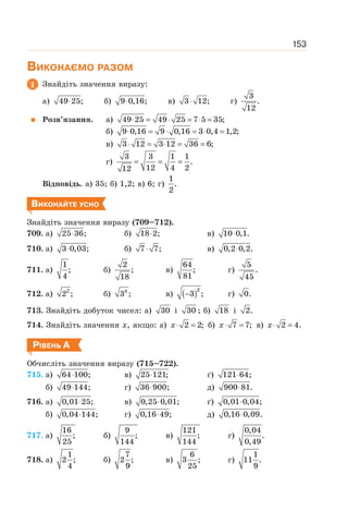 153
ВИКОНАЄМО РАЗОМ
1 Знайдіть значення виразу:
а) 49 25;
⋅ б) 9 0,16;
⋅ в) 3 12;
⋅ г)
3
.
12
Розв’язання. а) 49 25 49 25 7 5 35;
⋅ = ⋅ = ⋅ =
б) 9 0,16 9 0,16 3 0,4 1,2;
⋅ = ⋅ = ⋅ =
в) 3 12 3 12 36 6;
⋅ = ⋅ = =
г)
3 3 1 1
.
12 4 2
12
= = =
Відповідь. а) 35; б) 1,2; в) 6; г)
1
.
2
ВИКОНАЙТЕ УСНО
Знайдіть значення виразу (709–712).
709. а) 25 36;
⋅ б) 18 2;
⋅ в) 10 0,1.
⋅
710. а) 3 0,03;
⋅ б) 7 7;
⋅ в) 0,2 0,2.
⋅
711. а)
1
;
4
б)
2
;
18
в)
64
;
81
г)
5
.
45
712. а) 2
2 ; б) 4
3 ; в) ( )2
3 ;
− г) 0.
713. Знайдіть добуток чисел: а) 30 і 30 ; б) 18 і 2.
714. Знайдіть значення х, якщо: а) 2 2;
⋅ =
x б) 7 7;
⋅ =
x в) 2 4.
⋅ =
x
РІВЕНЬ А
Обчисліть значення виразу (715–722).
715. а) 64 100;
⋅ в) 25 121;
⋅ ґ) 121 64;
⋅
б) 49 144;
⋅ г) 36 900;
⋅ д) 900 81.
⋅
716. а) 0,01 25;
⋅ в) 0,25 0,01;
⋅ ґ) 0,01 0,04;
⋅
б) 0,04 144;
⋅ г) 0,16 49;
⋅ д) 0,16 0,09.
⋅
717. а)
16
;
25
б)
9
;
144
в)
121
;
144
г)
0,04
.
0,49
718. а)
1
2 ;
4
б)
7
2 ;
9
в)
6
3 ;
25
г)
1
11 .
9
 
