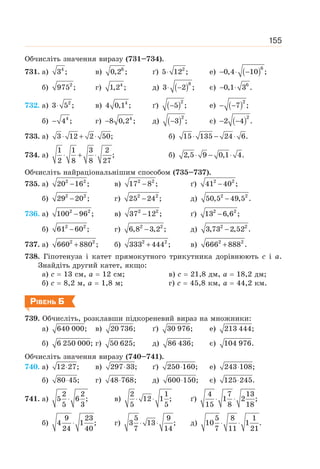 155
Обчисліть значення виразу (731–734).
731. а) 4
3 ; в) 6
0,2 ; ґ) 2
5 12 ;
⋅ е) ( )6
0,4 10 ;
− ⋅ −
б) 2
975 ; г) 4
1,2 ; д) ( )8
3 2 ;
⋅ − є) 6
0,1 3 .
− ⋅
732. а) 2
3 5 ;
⋅ в) 4
4 0,1 ; ґ) ( )2
5 ;
− е) ( )2
7 ;
− −
б) 4
4 ;
− г) 4
8 0,2 ;
− д) ( )2
3 ;
− є) ( )2
2 4 .
− −
733. а) 3 12 2 50;
⋅ + ⋅ б) 15 135 24 6.
⋅ − ⋅
734. а)
1 1 3 2
;
2 8 8 27
⋅ + ⋅ б) 2,5 9 0,1 4.
⋅ − ⋅
Обчисліть найраціональнішим способом (735–737).
735. а) 2 2
20 16 ;
− в) 2 2
17 8 ;
− ґ) 2 2
41 40 ;
−
б) 2 2
29 20 ;
− г) 2 2
25 24 ;
− д) 2 2
50,5 49,5 .
−
736. а) 2 2
100 96 ;
− в) 2 2
37 12 ;
− ґ) 2 2
13 6,6 ;
−
б) 2 2
61 60 ;
− г) 2 2
6,8 3,2 ;
− д) 2 2
3,73 2,52 .
−
737. а) 2 2
660 880 ;
+ б) 2 2
333 444 ;
+ в) 2 2
666 888 .
+
738. Гіпотенуза і катет прямокутного трикутника дорівнюють с і а.
Знайдіть другий катет, якщо:
а) с = 13 см, а = 12 см; в) с = 21,8 дм, а = 18,2 дм;
б) с = 8,2 м, а = 1,8 м; г) с = 45,8 км, а = 44,2 км.
РІВЕНЬ Б
739. Обчисліть, розклавши підкореневий вираз на множники:
а) 640 000; в) 20 736; ґ) 30 976; е) 213 444;
б) 6 250 000; г) 50 625; д) 86 436; є) 104 976.
Обчисліть значення виразу (740–741).
740. а) 12 27;
⋅ в) 297 33;
⋅ ґ) 250 160;
⋅ е) 243 108;
⋅
б) 80 45;
⋅ г) 48 768;
⋅ д) 600 150;
⋅ є) 125 245.
⋅
741. а)
2 2
5 6 ;
5 3
⋅ в)
2 1
12 1 ;
5 5
⋅ ⋅ ґ)
4 7 13
1 2 ;
15 8 18
⋅ ⋅
б)
9 23
4 1 ;
24 40
⋅ г)
5 9
3 13 ;
7 14
⋅ ⋅ д)
5 8 1
10 1 .
7 11 21
⋅ ⋅
 