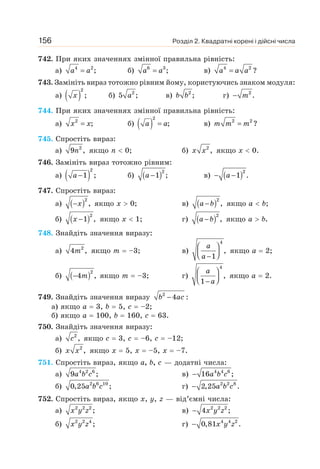 Розділ 2. Квадратні корені і дійсні числа
156
742. При яких значеннях змінної правильна рівність:
а) 4 2
;
=
a a б) 6 3
;
=
a a в) 4 2
?
=
a a a
743. Замініть вираз тотожно рівним йому, користуючись знаком модуля:
а) ( )
2
;
x б) 2
5 ;
a в) 2
;
b b г) 2
.
− m
744. При яких значеннях змінної правильна рівність:
а) 2
;
=
x x б) ( )
2
;
=
a a в) 2 2
?
=
m m m
745. Спростіть вираз:
а) 2
9 ,
n якщо n  0; б) 2
,
x x якщо х  0.
746. Замініть вираз тотожно рівним:
а) ( )
2
1 ;
−
a б) ( )2
1 ;
−
a в) ( )2
1 .
− −
a
747. Спростіть вираз:
а) ( )2
,
−x якщо х  0; в) ( )2
,
−
a b якщо а  b;
б) ( )2
1 ,
−
x якщо х  1; г) ( )2
,
−
a b якщо а  b.
748. Знайдіть значення виразу:
а) 2
4 ,
m якщо m = –3; в)
4
,
1
⎛ ⎞
⎜ ⎟
⎝ ⎠
−
a
a
якщо а = 2;
б) ( )2
4 ,
− m якщо m = –3; г)
4
,
1
⎛ ⎞
⎜ ⎟
⎝ ⎠
−
a
a
якщо а = 2.
749. Знайдіть значення виразу 2
4 :
−
b ac
а) якщо а = 3, b = 5, с = –2;
б) якщо а = 100, b = 160, с = 63.
750. Знайдіть значення виразу:
а) 2
,
c якщо с = 3, с = –6, с = –12;
б) 2
,
x x якщо х = 5, х = –5, х = –7.
751. Спростіть вираз, якщо а, b, с — додатні числа:
а) 4 2 6
9 ;
a b c в) 4 4 6
16 ;
− a b c
б) 2 6 10
0,25 ;
a b c г) a b c
− 2 2 8
2,25 .
752. Спростіть вираз, якщо х, у, z — від’ємні числа:
а) 2 2 2
;
x y z в) 2 2 2
4 ;
− x y z
б) 2 2 4
;
x y z г) 4 4 2
0,81 .
− x y z
 