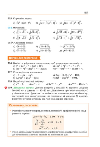 157
753. Спростіть вираз:
а) 2 2
2 ;
+ +
a ab b б) ( ) ( )
2
2 2
1 1 ;
+ +
a a в) ( ) ( )
2
2 4
2 1 1 .
− +
n n
754. Обчисліть:
а) ( ) ( )
2 2
1 3 3 2 ;
− + − в) ( ) ( )
2 2
17 3 12 17 ;
− + −
б) ( ) ( )
2 2
2 5 5 3 ;
− − + г) ( ) ( )
2 2
11 4 3 11 .
− + −
755*. Спростіть вираз:
а) 4 2 3;
− в) 21 8 5;
− ґ) 17 12 2;
−
б) 7 2 6;
+ г) 31 12 3;
+ д) 67 12 7.
+
ВПРАВИ ДЛЯ ПОВТОРЕННЯ
756. Замініть «зірочки» одночленом, щоб утворилась тотожність:
а) (* + 2а)2
= * + 8ab + 4b2
; в) (4а2
+ *)2
= * + * + b6
;
б) (3х – *)2
= 25у2
+ * – 30ху; г) (* – 6b)2
= * – 60а4b + *.
757. Розкладіть на множники:
а) – 1 + 4а – 4а2
; в) 2ху – 0,01х2
у2
– 100;
б) 0,36x2
+ 25у2
– 6ху; г) 2ab – 25а2
b2
– 0,04.
758. Подайте у вигляді добутку:
а) х2n
– 1; б) а4p
– 4; в) 9х2n + 2
– у6n
; г) а4m–2
– 49b2
m–4
.
759. Відкрита задача. Добова потреба у вітаміні С дорослої людини
70–100 мг, а дитини — 50–60 мг. Дізнайтеся про вміст вітаміну С
у різних овочах і фруктах і складіть план поповнення цього вітаміну,
доступний для вашої родини, на тиждень: а) узимку; б) навесні.
Врахуйте втрати вітаміну під час кулінарної обробки.
СКАРБНИЧКА ДОСЯГНЕНЬ
9 Розумію та можу сформулювати властивості арифметичного квад-
ратного кореня:
k k
ab a b a b
a a
a b
b b
a a a
= ⋅ ≥ ≥
= ≥ 
= ≥
2
, 0, 0;
, 0, 0;
, 0.
9 Умію застосовувати властивості арифметичного квадратного кореня
до обчислення значень виразів та виконання дій.
 