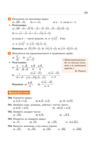 161
2 Розкладіть на множники вираз:
а) 28 2;
− б) ;
+
n n в) а – 1, якщо а  1.
Розв’язання.
а) ( )
28 2 2 14 2 2 14 2 2 14 1 ;
− = ⋅ − = ⋅ − = −
б) ( )
1 ;
+ = ⋅ + = +
n n n n n n n
в) якщо а — число додатне, то ( )
2
.
=
a a Тому
( ) ( )( )
2
1 1 1 1 .
− = − = − +
a a a a
Відповідь. а) ( )
2 14 1 ;
− б) ( )
1 ;
+
n n в) ( )( )
1 1 .
− +
a a
3 Звільніться від ірраціональності в знаменнику дробу:
а)
4
;
6
б) .
+
c
a b
Розв’язання.
а)
4 4 6 4 6 2 6
;
6 3
6 6 6
⋅
= = =
⋅
б)
( )
( )( )
( )
c a b c a b
c
a b
a b a b a b
− −
= =
−
+ + −
.
Відповідь. а)
2 6
;
3
б)
( ).
−
−
c a b
a b
ВИКОНАЙТЕ УСНО
760. Спростіть вираз:
а) 2 5 7 5;
+ б) 8 3 4 3;
− в) 13 3 13.
−
761. Знайдіть суму, різницю, добуток і частку чисел:
а) 6 2 і 3 2; б) 10 3
− і 5 3.
762. Знайдіть квадрат числа:
а) 23; б) 3 2; в) 0,4.
−
763. Піднесіть до квадрата вираз:
а) 7; б) 8; в) 31;
− г) 0,1 0,1.
−
764. Винесіть множник з-під знака кореня:
а) 12; б) 18; в) 32; г) 98; ґ) 500.
Математикаволо-
діє не тільки істи-
ною, а й найвищою
красою .
Б. Рассел
 