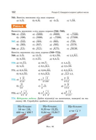 Розділ 2. Квадратні корені і дійсні числа
162
765. Внесіть множник під знак кореня:
а) 5 3; б) 6 6; в) 3 2;
− г) 7 10.
РІВЕНЬ А
Винесіть множник з-під знака кореня (766–768).
766. а) 250; в) 5000; ґ) 6000; е) 7500;
−
б) 490; г) 1600; д) 7200;
− є) 17500.
767. а) 242; в) 484; ґ) 605; е) 720;
б) 363; г) 847; д) 882; є) 2178.
768. а) 2,5; б) 12,1; в) 6,75; г) 28,88.
Внесіть множник під знак кореня (769–773).
769. а) 2 3; в) 12 2; ґ) 0,1 10; е) 1,2 0,1.
б) 3 10; г) 2 21; д) 0,2 5;
770. а) 11 11; в) 10 7; ґ) 1,5 2;
б) 5 3; г) 0,1 0,1; д) 2,5 10.
771. а) 0,3 10; в) 0,04 65; ґ) 0,2 0,5;
б) 0,2 35; г) 0,5 0,2; д) 1,2 1,5.
⋅
772. а)
1 2
;
2 3
в)
1 2
1 ;
2 33
ґ)
2 3
;
3 2
б) 3
2
;
3
г)
1
2;
2
д)
3 3
.
5 5
773. а)
1 1
1 2 ;
5 2
б)
1 1
2 5 ;
4 3
в)
2 5
3 .
5 17
774. Відкрита задача. Дайте відповіді на запитання, наведені на ма-
люнку 46. Спробуйте зробити узагальнення.
Мал. 46
 