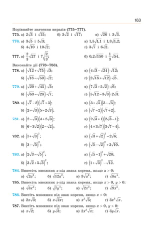 163
Порівняйте значення виразів (775–777).
775. а) 2 3 і 15; б) 3 2 і 17; в) 26 і 3 3.
776. а) 3 5 і 5 3; в) 1,5 1,1 і 1,3 1,2;
б) 4 10 і 10 2; г) 3 7 і 6 2.
777. а)
2
27
3
і
2
7 ;
3
б) 0,2 150 і
1
54.
3
Виконайте дії (778–783).
778. а) ( )
12 75 3;
+ ⋅ в) ( )
4 3 24 12;
− ⋅
б) ( )
18 50 2;
− ⋅ г) ( )
2 18 12 8.
+ ⋅
779. а) ( )
20 45 5;
+ ⋅ в) ( )
7 3 5 2 6;
+ ⋅
б) ( )
63 28 7;
− ⋅ г) ( )
5 12 3 3 2 3.
− ⋅
780. а) ( )( )
7 2 7 3 ;
− + в) ( )( )
3 5 3 5 ;
+ −
б) ( )( )
2 3 5 2 3 ;
− − г) ( )( )
7 2 7 2 .
− +
781. а) ( )( )
2 3 4 2 3 ;
− + в) ( )( )
2 3 1 2 3 1 ;
+ −
б) ( )( )
6 3 2 2 2 ;
− − г) ( )( )
4 3 7 3 7 4 .
+ −
782. а) ( )
2
1 3 ;
+ в) ( )
2
3 2 2 6;
+ −
б) ( )
2
3 5 ;
− г) ( )
2
5 2 2 10.
− +
783. а) ( )
2
2 3 5 ;
− в) ( )
2
5 1 20;
− +
б) ( )
2
3 2 5 3 ;
+ г) ( )
2
1 3 12.
+ −
784. Винесіть множник з-під знака кореня, якщо а  0:
а) 2
2 ;
a б) 2
12 ;
a в) 3
3 ;
a г) 4
8 .
a
785. Винесіть множник з-під знака кореня, якщо х  0, у  0:
а) 2
3 ;
x б) 4
7 ;
y в) 3
2 ;
x г) 5
9 .
x
786. Внесіть множник під знак кореня, якщо х  0:
а) 2 3;
x б) 2 ;
x x в) 2
5;
x г) 3
3 .
x x
787. Внесіть множник під знак кореня, якщо х  0, у  0:
а) 2;
x б) 3;
y в) 2
2 ;
x x г) 3 .
y x
 