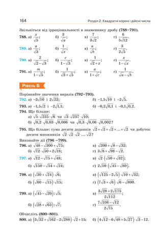 Розділ 2. Квадратні корені і дійсні числа
164
Звільніться від ірраціональності в знаменнику дробу (788–791).
788. а) ;
5
x
б)
3
;
a
в)
7
;
3 2
г)
6
.
5 12
789. а) ;
3
a
б)
1
;
x
в) ;
a
b
г)
3
.
2 5
790. а)
2
;
2 3
−
б) ;
1 3
−
c
в)
1
;
2 + x
г) .
1−
x
x
791. а) ;
1 5
−
m
б)
1
;
3 5
+
в) ;
1+
a
c
г)
1
.
−
a b
РІВЕНЬ Б
Порівняйте значення виразів (792–793).
792. а) 3 10
− і 2 22; б) 1,5 10
− і 2 5.
−
793. а) 1,5 2
− і 2 1,1;
− б) 0,2 0,1
− і 0,1 0,2.
−
794. Що більше:
а) 5 235 6
⋅ ⋅ чи 3 237 10;
⋅ ⋅
б) 0,2 0,03 0,006
⋅ ⋅ чи 0,3 0,06 0,002?
⋅ ⋅
795. Що більше: сума десяти доданків 2 2 2 ... 2
+ + + + чи добуток
десяти множників 2 2 2 ... 2?
⋅ ⋅ ⋅ ⋅
Виконайте дії (796 –799).
796. а) 48 300 75;
− + в) 200 8 32;
+ −
б) 72 50 2 18;
⋅ + г) 3 8 98 2.
+ −
797. а) 12 75 48;
− + в) ( )
2 50 32 ;
⋅ +
б) 150 54 24;
− + г) ( )
2 10 45 80 .
⋅ −
798. а) ( )
30 24 6;
+ ⋅ в) ( )
125 2 5 10 32;
− ⋅ +
б) ( )
60 15 15;
− ⋅ г) ( )
7 3 6 6 800.
+ ⋅ −
799. а) ( )
45 20 : 5;
− в)
3 28 2 175
;
2 112
+
б) ( )
28 63 : 7;
+ г)
7 108 12
.
2 75
−
Обчисліть (800–801).
800. а) ( )
3 32 162 2 288 2 15;
+ − ⋅ + б) ( )
4 12 6 48 5 27 3 12.
− + ⋅ −
 