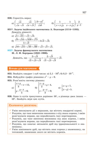 167
830. Спростіть вираз:
а)
( )2
;
⎛ ⎞ −
− ⋅
⎜ ⎟
− +
⎝ ⎠
b a
a a
a b a b ab
б)
1 1 2
: .
1
⎛ ⎞
+
⎜ ⎟ −
+ −
⎝ ⎠ y
x x y x x y
831*. Задача індійського математика А. Бхаскари (1114–1185).
Доведіть рівності:
а) 5 24 2 3;
+ = +
б)
9 54 450 75
3 2 3;
5 3
+ + +
= +
+
в) 10 24 40 60 2 3 5.
+ + + = + +
832*. Задача французького математика
Ж. Л. Ф. Бертрана (1822–1900).
Доведіть, що
2 3 2 3
2.
2 2 3 2 2 3
+ −
+ =
+ + − −
ВПРАВИ ДЛЯ ПОВТОРЕННЯ
833. Знайдіть квадрат і куб числа: а) 2,1 · 106
; б) 8,3 · 10–5
.
834. Побудуйте графік рівняння х2
– у = 0.
835. Розв’яжіть систему рівнянь:
а)
15,
3
6;
5
+
⎧
+ =
⎪
⎪
⎨
−
⎪ − =
⎪
⎩
x y
x
y x
y
б)
4,
2
9;
3
−
⎧
+ =
⎪
⎪
⎨
−
⎪ − =
⎪
⎩
x y
y
y x
x
в)
7,
5.
+ =
⎧
⎨
− =
⎩
x y
x y
836. Один із кутів трикутника дорівнює 50°, а різниця двох інших —
50°. Знайдіть міри цих кутів.
СКАРБНИЧКА ДОСЯГНЕНЬ
9 Умію виконувати дії з виразами, що містять квадратні корені.
9 Розумію, що таке винесення множника з-під знака кореня, і вмію
розв’язувати вправи, що передбачають такі перетворення.
9 Розумію, що таке внесення множника під знак кореня, і вмію
розв’язувати вправи, що передбачають такі перетворення.
9 Розумію, що означає звільнити дріб від ірраціональності в зна-
меннику.
9 Умію замінювати дріб, що містить знак кореня у знаменнику, на
тотожний, знаменник якого не містить коренів.
 