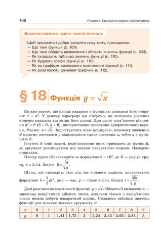 Розділ 2. Квадратні корені і дійсні числа
168
Щоб зрозуміти і добре засвоїти нову тему, пригадаємо:
— Що таке функція (с. 109).
— Що таке область визначення і область значень функції (с. 243).
— Як складають таблицю значень функції (с. 110).
— Як будують графік функції (с. 110).
— Як за графіком визначають властивості функції (с. 111).
— Як розв’язують рівняння графічно (с. 112).
ВИКОРИСТОВУЄМО НАБУТІ КОМПЕТЕНТНОСТІ
§18 Функція y x
=
Ви вже знаєте, що площа квадрата є функцією довжини його сторо-
ни: S = а2
. У даному параграфі ми з’ясуємо, як залежить довжина
сторони квадрата від зміни його площі. Для цього розв’яжемо рівнян-
ня а2
= S (S  0, а  0), використавши означення арифметичного коре-
ня. Маємо: .
=
a S Користуючись цією формулою, кожному значенню
S можемо поставити у відповідність єдине значення а, тобто а є функ-
цією S.
Існують й інші задачі, розв’язування яких приводить до функцій,
де аргумент розміщується під знаком квадратного кореня. Наведемо
приклади.
Площу круга (S) знаходять за формулою S = πR2
, де R — радіус кру-
га, π ≈ 3,14. Звідси .
=
π
S
R
Шлях, що проходить тіло під час вільного падіння, визначається
формулою 2
1
,
2
=
h gt де t — час, g — стале число. Звідси
2
.
=
h
t
g
Далі розглянемо властивості функції .
=
y x Область її визначення —
множина невід’ємних дійсних чисел, оскільки тільки з невід’ємного
числа можна добути квадратний корінь. Складемо таблицю значень
функції для кількох значень аргументу х:
x 0 1 2 3 4 5 6 7 8 9
y 0 1 1,41 1,73 2 2,24 2,45 2,65 2,83 3
 