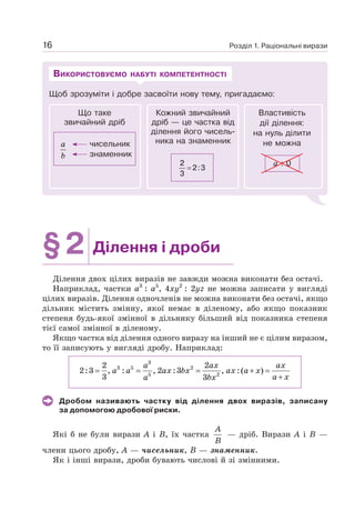 Розділ 1. Раціональні вирази
16
Щоб зрозуміти і добре засвоїти нову тему, пригадаємо:
ВИКОРИСТОВУЄМО НАБУТІ КОМПЕТЕНТНОСТІ
Кожний звичайний
дріб — це частка від
ділення його чисель-
ника на знаменник
2
3
2 3
= :
Властивість
дії ділення:
на нуль ділити
не можна
а : 0
Що таке
звичайний дріб
чисельник
знаменник
a
b
§2 Ділення і дроби
Ділення двох цілих виразів не завжди можна виконати без остачі.
Наприклад, частки а3
: а5
, 4ху2
: 2уz не можна записати у вигляді
цілих виразів. Ділення одночленів не можна виконати без остачі, якщо
дільник містить змінну, якої немає в діленому, або якщо показник
степеня будь-якої змінної в дільнику більший від показника степеня
тієї самої змінної в діленому.
Якщо частка від ділення одного виразу на інший не є цілим виразом,
то її записують у вигляді дробу. Наприклад:
a ax ax
a a ax bx ax a x
a x
a bx
= = = + =
+
3
3 5 2
5 2
2 2
2:3 , : , 2 :3 , :( )
3 3
Дробом називають частку від ділення двох виразів, записану
за допомогою дробової риски.
Які б не були вирази А і В, їх частка
A
B
— дріб. Вирази А і В —
члени цього дробу, А — чисельник, В — знаменник.
Як і інші вирази, дроби бувають числові й зі змінними.
 
