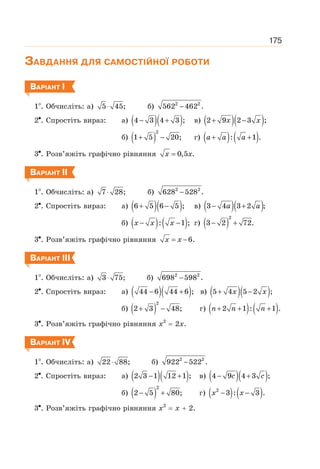 175
ЗАВДАННЯ ДЛЯ САМОСТІЙНОЇ РОБОТИ
ВАРІАНТ І
1 . Обчисліть: а) 5 45;
⋅ б) 2 2
562 462 .
−
2 . Спростіть вираз: а) ( )( )
4 3 4 3 ;
− + в) ( )( )
2 9 2 3 ;
+ −
x x
б) ( )
2
1 5 20;
+ − г) ( ) ( )
: 1 .
+ +
a a a
3 . Розв’яжіть графічно рівняння 0,5 .
=
x x
ВАРІАНТ ІІ
1 . Обчисліть: а) 7 28;
⋅ б) 2 2
628 528 .
−
2 . Спростіть вираз: а) ( )( )
6 5 6 5 ;
+ − в) ( )( )
3 4 3 2
− +
a a ;
б) ( ) ( )
: 1 ;
− −
x x x г) ( )
2
3 2 72.
− +
3 . Розв’яжіть графічно рівняння 6.
= −
x x
ВАРІАНТ ІІІ
1 . Обчисліть: а) 3 75;
⋅ б) 2 2
698 598 .
−
2 . Спростіть вираз: а) ( )( )
44 6 44 6 ;
− + в) ( )( )
5 4 5 2 ;
+ −
x x
б) ( )
2
2 3 48;
+ − г) ( ) ( )
2 1 : 1 .
+ + +
n n n
3 . Розв’яжіть графічно рівняння х2
= 2х.
ВАРІАНТ ІV
1 . Обчисліть: а) 22 88;
⋅ б) 2 2
922 522 .
−
2 . Спростіть вираз: а) ( )( )
2 3 1 12 1 ;
− + в) ( )( )
4 9 4 3 ;
− +
c c
б) ( )
2
2 5 80;
− + г) ( ) ( )
2
3 : 3 .
− −
x x
3 . Розв’яжіть графічно рівняння х2
= х + 2.
 