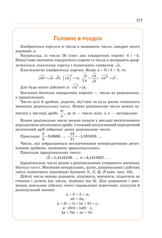 177
ГОЛОВНЕ В РОЗДІЛІ
Квадратним коренем із числа а називають число, квадрат якого
дорівнює а.
Наприклад, із числа 16 існує два квадратних корені: 4 і –4.
Невід’ємне значення квадратного кореня із числа а називають ариф-
метичним значенням кореня і позначають символом .
a
Властивості квадратних коренів. Якщо а  0 і b  0, то
;
= ⋅
ab a b ( )
2
;
=
a a ;
=
a a
b b
2
.
=
k k
a a
Для будь-якого дійсного а: 2
.
=
a a
Значення багатьох квадратних коренів — числа не раціональні,
а ірраціональні.
Числа цілі й дробові, додатні, від’ємні та нуль разом становлять
множину раціональних чисел. Кожне раціональне число можна за-
писати у вигляді дробу ,
m
n
де m — число ціле, a n — натуральне.
Кожне раціональне число можна подати у вигляді нескінченного
періодичного десяткового дробу. І кожний нескінченний періодичний
десятковий дріб зображає деяке раціональне число.
Приклади:
2
0,6666 ,
3
= …
13
1,181818 .
11
− = − …
Числа, які зображаються нескінченними неперіодичними десят-
ковими дробами, називають ірраціональними.
Приклади ірраціональних чисел:
2 1,4142136 ,
= … 3,1415927 .
π = …
Ірраціональні числа разом з раціональними утворюють множину
дійсних чисел. Множини натуральних, цілих, раціональних і дійсних
чисел позначають відповідно буквами N, Z, Q, R (див. мал. 42).
Дійсні числа можна додавати, віднімати, множити, підносити до
степеня і ділити (на числа, відмінні від 0). Для додавання і мно-
ження довільних дійсних чисел справедливі переставні, сполучні й
розподільний закони:
а + b = b + а,
ab = bа,
а + (b + с) = (а + b) + с,
а · (bc) = (ab) · с,
(а + b)с = ас + bс.
 