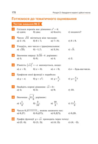 Розділ 2. Квадратні корені і дійсні числа
178
ГОТУЄМОСЯ ДО ТЕМАТИЧНОГО ОЦІНЮВАННЯ
ТЕСТОВІ ЗАВДАННЯ № 3
1 Скільки коренів має рівняння х2
= 4:
а) один; б) два; в) безліч; г) жодного?
2 Число 51 міститься між числами:
а) 5 і 6; б) 6 і 7; в) 7 і 8; г) 8 і 9.
3 Укажіть, яке число є ірраціональним:
а) 25; б) –1,7; в) 3,14; г) 5.
4 Значення виразу 2 25 4
− дорівнює:
а) 5; б) 6; в) 4; г) 2.
5 Рівність ( )
2
= −
x x виконується, якщо:
а) х  0; б) х = 0; в) х  0; г) х—будь-якечисло.
6 Графіком якої функції є парабола:
а) у = х; б) у = х2
; в)
5
;
=
y
x
г) = ?
5
x
y
7 Знайдіть корені рівняння 3:
=
x
а) 5; б) 3; в) 9; г) 10.
8 Значення
1
11
9
дорівнює:
а)
1
1 ;
3
б)
3
;
10
в)
10
;
3
г)
1
11 .
3
9 Число 0,27777777… можна записати так:
а) 0,27; б) 0,(27); в) 0,2(7); г) 0,28.
10 Графік функції =
y x проходить через точку:
а) (2; 4); б) (1; 2); в) (4; 2); г) (4; –2).
 