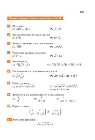 179
ТИПОВІ ЗАВДАННЯ ДО КОНТРОЛЬНОЇ РОБОТИ № 3
1 Обчисліть:
а ) 625 2 144;
− б ) 2 32.
⋅
2 Внесіть множник під знак кореня:
а ) 5 3; б ) 2
2 .
x x
3 Винесіть множник з-під знака кореня:
а ) 980; б ) 4 5
49 .
x y
4 Розв’яжіть графічно рівняння:
а ) х2
= 5; б ) 1,5.
=
x
5 Виконайте дії:
а ) ( )
2 18 2 ;
− б ) ( )
10 20 2 45 125 5 2.
− + +
6 Раціональним чи ірраціональним є число:
а )
9
10 ;
16
б ) 19 6 2 19 6 2 ?
− + +
7 Спростіть вираз:
а ) 3 2 3
5 ;
−
ab a b a ab б ) 2 6 3 2 4 5
9 5 ,
−
ab a b a b a b
якщо а ≤ 0, b ≥ 0.
8 Звільніться від ірраціональності в знаменнику:
а )
15
;
5
б )
8
;
6 2
+
в )
1 1
.
2 7 1 2 7 1
−
− +
9 Спростіть вираз:
1 2
.
⎛ ⎞ ⎛ ⎞
+
+ −
⎜ ⎟ ⎜ ⎟
− +
⎝ ⎠ ⎝ ⎠
x y
x
y x y x y
10 Розв’яжіть рівняння:
5 4 3.
+ + =
x
 