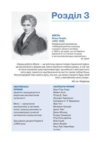 АБЕЛЬ
Нільс Генрік
(1802–1829)
Норвезький математик.
«Найвідоміший його винахід
належить області алгебри:
у 1824 р. він довів, що алгебраїчні
рівняння 5-го степеня та вище
в загальному випадку нерозв’язні».
Ш. Ерміт
ЛАУРЕАТИ ПРЕМІЇ
Жан-П’єр Серр
Майкл Атья
Пітер Д. Лакс
Леннарт Карлесон
Срініваса С. Р. Варадхан
Жак Тітс
Михайло Громов
Джон Тейт
Джон Мілнор
Ендре Семереді
П’єр Рене Делінь
Яків Сінай
Джон Форбс
Неш Луїс Ніренберг
та інші
АБЕЛІВСЬКА
ПРЕМІЯ
Щорічно присуджується
видатним математикам
сучасності.
Мета — заохочення
математиків зі світовим
ім’ям і широка реклама та
популяризація сучасної
математики серед молоді.
Заснована урядом Норвегії
у 2002 році.
«Кращі роботи Абеля — це воістину ліричні поеми піднесеної краси,
де досконалість форми дає змогу відтінити глибину думки, в той час
як вона наповнює уяву картинами мрії, що вийшли з абстрактного
світу ідей, піднятого над банальністю життя і являє собою більш
безпосередній твір самого духу, ніж усе, що може створити будь-який
поет у звичайному сенсі слова».
Міттаг Леффлер
Розділ 3
 