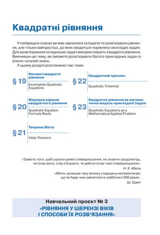 У попередніх класах ви вже навчилися складати та розв’язувати рівнян-
ня, але тільки найпростіші, до яких зводяться порівняно нескладні задачі.
Для розв’язування складніших задач використовують квадратні рівняння.
Вивчивши цю тему, ви зможете розв’язувати багато прикладних задач із
різних галузей знань.
У цьому розділі розглянемо такі теми:
Навчальний проєкт № 3
«РІВНЯННЯ У ШЕРЕНЗІ ВІКІВ
І СПОСОБИ ЇХ РОЗВ’ЯЗАННЯ»
Квадратні рівняння
«Замість того, щоб шукати деяке співвідношення, не знаючи заздалегідь,
чи існує воно, слід з’ясувати, чи дійсно існує таке співвідношення».
Н. Х. Абель
«Абель залишив таку велику спадщину математикам,
що їм буде чим зайнятися в найближчі 500 років».
Ш. Ерміт
§19
Неповні квадратні
рівняння
§22
Квадратний тричлен
Incomplete Quadratic
Equations
Quadratic Trinomial
§20
Формула коренів
квадратного рівняння
§23
Квадратне рівняння як матема-
тична модель прикладної задачі
Quadratic Equation
Formula Roots
Quadratic Equations as a
Mathematical Applied Problem
§21
Теорема Вієта
Vieta Theorem
 