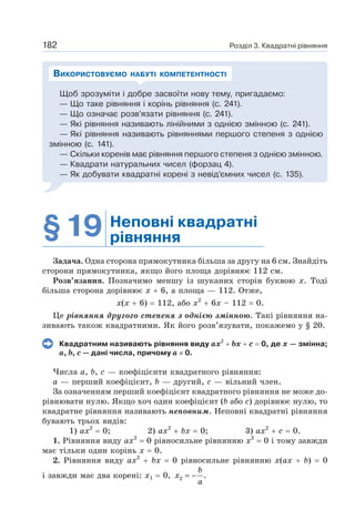 Розділ 3. Квадратні рівняння
182
Щоб зрозуміти і добре засвоїти нову тему, пригадаємо:
— Що таке рівняння і корінь рівняння (с. 241).
— Що означає розв’язати рівняння (с. 241).
— Які рівняння називають лінійними з однією змінною (с. 241).
— Які рівняння називають рівняннями першого степеня з однією
змінною (с. 141).
— Скільки коренів має рівняння першого степеня з однією змінною.
— Квадрати натуральних чисел (форзац 4).
— Як добувати квадратні корені з невід’ємних чисел (с. 135).
ВИКОРИСТОВУЄМО НАБУТІ КОМПЕТЕНТНОСТІ
§19 Неповні квадратні
рівняння
Задача. Одна сторона прямокутника більша за другу на 6 см. Знайдіть
сторони прямокутника, якщо його площа дорівнює 112 см.
Розв’язання. Позначимо меншу із шуканих сторін буквою х. Тоді
більша сторона дорівнює x + 6, а площа — 112. Отже,
х(х + 6) = 112, або х2
+ 6х – 112 = 0.
Це рівняння другого степеня з однією змінною. Такі рівняння на-
зивають також квадратними. Як його розв’язувати, покажемо у § 20.
Квадратним називають рівняння виду ах2
+ bх + с = 0, де х — змінна;
а, b, с — дані числа, причому а ≠ 0.
Числа а, b, с — коефіцієнти квадратного рівняння:
а — перший коефіцієнт, b — другий, с — вільний член.
За означенням перший коефіцієнт квадратного рівняння не може до-
рівнювати нулю. Якщо хоч один коефіцієнт (b або с) дорівнює нулю, то
квадратне рівняння називають неповним. Неповні квадратні рівняння
бувають трьох видів:
1) ах2
= 0; 2) ах2
+ bх = 0; 3) ах2
+ с = 0.
1. Рівняння виду ax2
= 0 рівносильне рівнянню х2
= 0 і тому завжди
має тільки один корінь х = 0.
2. Рівняння виду ах2
+ bх = 0 рівносильне рівнянню х(ах + b) = 0
і завжди має два корені: х1 = 0, 2 .
= −
b
x
a
 