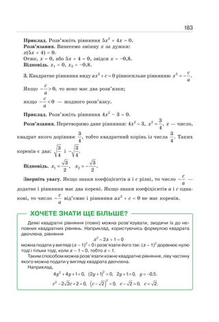 183
Приклад. Розв’яжіть рівняння 5х2
+ 4х = 0.
Розв’язання. Винесемо змінну х за дужки:
х(5х + 4) = 0.
Отже, х = 0, або 5х + 4 = 0, звідси х = –0,8.
Відповідь. x1 = 0, х2 = –0,8.
3. Квадратне рівняння виду ах2
+ с = 0 рівносильне рівнянню 2
.
= −
c
x
a
Якщо 0,
− 
c
a
то воно має два розв’язки;
якщо −  0
c
a
— жодного розв’язку.
Приклад. Розв’яжіть рівняння 4х2
– 3 = 0.
Розв’язання. Перетворимо дане рівняння: 4х2
= 3, 2 3
,
4
=
x х — число,
квадрат якого дорівнює
3
,
4
тобто квадратний корінь із числа
3
.
4
Таких
коренів є два:
3
4
і
3
.
4
−
Відповідь. 1 2
3 3
, .
2 2
= = −
x x
Зверніть увагу. Якщо знаки коефіцієнтів а і с різні, то число −
c
a
—
додатне і рівняння має два корені. Якщо знаки коефіцієнтів а і с одна-
кові, то число −
c
a
від’ємне і рівняння ах2
+ с = 0 не має коренів.
ХОЧЕТЕ ЗНАТИ ЩЕ БІЛЬШЕ?
Деякі квадратні рівняння (повні) можна розв’язувати, зводячи їх до не-
повних квадратних рівнянь. Наприклад, користуючись формулою квадрата
двочлена, рівняння
х2
– 2х + 1 = 0
можна подати у вигляді (х – 1)2
= 0 і розв’язати його так: (х – 1)2
дорівнює нулю
тоді і тільки тоді, коли х – 1 = 0, тобто x = 1.
Таким способом можна розв’язати кожне квадратне рівняння, ліву частину
якого можна подати у вигляді квадрата двочлена.
Наприклад,
( )2
2
4 4 1 0, 2 1 0, 2 1 0, 0,5.
y y y y y
+ + = + = + = = −
( )
2
2
2 2 2 0, 2 0, 2 0, 2.
c c c c c
− + = − = − = =
 