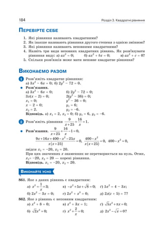 Розділ 3. Квадратні рівняння
184
ПЕРЕВІРТЕ СЕБЕ
1. Які рівняння називають квадратними?
2. Як інакше називають рівняння другого степеня з однією змінною?
3. Які рівняння називають неповними квадратними?
4. Назвіть три види неповних квадратних рівнянь. Як розв’язувати
рівняння виду: а) ах2
= 0; б) ах2
+ bх = 0; в) ах2
+ с = 0?
5. Скільки розв’язків може мати неповне квадратне рівняння?
ВИКОНАЄМО РАЗОМ
1 Розв’яжіть квадратне рівняння:
а) 3х2
– 6х = 0; б) 2y2
– 72 = 0.
Розв’язання.
а) 3х2
– 6х = 0; б) 2y2
– 72 = 0;
3х(х − 2) = 0; 2(у2
– 36) = 0;
х1 = 0; у2
– 36 = 0;
х – 2 = 0; y1 = 6;
х2 = 2. у2 = –6.
Відповідь. а) х1 = 2, х2 = 0; б) у1 = 6, у2 = –6.
2 Розв’яжіть рівняння
9 16
1.
25
+ =
+
x x
Розв’язання.
9 16
1 0,
25
+ − =
+
x x
( ) ( )
2 2
2
9 16 400 25 400
0, 0, 400 0,
25 25
+ + − − −
= = − =
+ +
x x x x x
x
x x x x
звідси х1 = –20, х2 = 20.
При цих значеннях х знаменник не перетворюється на нуль. Отже,
х1= –20, х2 = 20 — корені рівняння.
Відповідь. х1 = –20, х2 = 20.
ВИКОНАЙТЕ УСНО
861. Яке з даних рівнянь є квадратним:
а) 2 1
3;
= +
x
x
в) 2
5 8 0;
− + + =
x x ґ) 5х2
= 4 – 3х;
б) 2х2
– 3х = 0; г) 2х2
+ х3
= 0; д) 2z(z + 5) = 7?
862. Яке з рівнянь є неповним квадратним:
а) х2
+ 8 = 0; в) х2
+ 3х = 1; ґ) 2
5 0;
+ π =
x x
б) 2
2 0;
=
x г) 2 2
0;
+ =
x
x
д) 2
2 0?
− =
x x
 