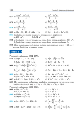 Розділ 3. Квадратні рівняння
186
877. а)
2 2
5 3 2
;
3 4
− −
=
x x
б)
2 2
2 3 1
.
5 4
+
=
z z
878. а)
2
1 3
;
7 4
−
=
x
б)
2
2 3 4
.
5 7
+
=
x
879. а)
1 1
;
8 1
+
=
−
z
z
б)
2 1
.
4 2
− −
=
+
y
y
880. а) (2х + 1) : 13 = 3 : (2х – 1); б) (3х2
– 4) : 5 = 3х2
: 20.
881. Знайдіть периметр квадрата, площа якого дорівнює:
а) 289 см2
; б) 0,81 м2
; в) S.
882. а) Знайдіть сторону квадрата, якщо його площа дорівнює 484 м2
.
б) Знайдіть сторону квадрата, якщо його площа дорівнює S.
883. 55 га поля квадратної форми засіяли пшеницею, а решту — 89 га —
житом. Знайдіть периметр поля.
РІВЕНЬ Б
Розв’яжіть рівняння (884–887).
884. а) 3х(х – 1) = 12 – 3х; в) ( )
2 4 2 ;
+ = +
x x x
б) 5х(х + 2) = 10(1 + х); г) 2х(3 – х) = 6х – 8.
885. а) ( ) ( )
2 2
1 1
2 2 3 ;
3 4
+ = −
x x x x в) 5х2
+ 3х = х(3 + х) + 32;
б) ( ) ( )
2 2
1 1
3 5 ;
5 2
+ = −
x x x x г) (7х – 2)(х + 1) = 5(х + 4) – 1.
886. а) (х + 3)(х – 3) = 16; в) 6х – (х + 2)2
= 3х2
– 4;
б) (2х + 4)2
= 16х + 20; г) (2х + 3)(3 – 2х) = 24х + 9.
887. а) 1,5(х2
– 2х) = 0,9(2х – х2
); б) 3,7(х2
– 5х) = 2(5х – х2
).
888. Не виконуючи побудови, знайдіть координати точок перетину
графіків функцій: а) у = х2
і у = 121; б) у = х2
і у = 25,6.
Розв’яжіть рівняння (889–892).
889. а) 3(х – 5)2
= 0; в) (х – 3)2
= 1;
б) 0,7(2 – z) = 0; г) (5 – у)2
= 1.
890. а) 23(3х – 2)2
= 0; в) 2(х – 7)2
= 8;
б) 78(5z – 4)2
= 0; г) 3(5 – z)2
= 12.
891. а) (х + 15)2
+ (х + 15) = 0; б)
2
2 2
0.
3 3
⎛ ⎞
+ − − =
⎜ ⎟
⎝ ⎠
x x
892. а) 5(3 – 2х)2
+ 20(3 – 2х) = 0; б)
2
1 1
6 3 5 3 0.
3 3
⎛ ⎞ ⎛ ⎞
− + − =
⎜ ⎟ ⎜ ⎟
⎝ ⎠ ⎝ ⎠
x x
 