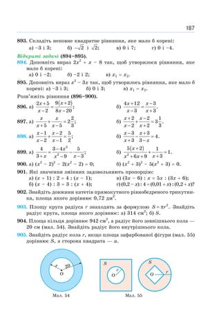 187
893. Складіть неповне квадратне рівняння, яке мало б корені:
а) –3 і 3; б) 2
− і 2; в) 0 і 7; г) 0 і –4.
Відкриті задачі (894–895).
894. Доповніть вираз 2х2
+ х – 8 так, щоб утворилося рівняння, яке
мало б корені:
а) 0 і –2; б) –2 і 2; в) x1 = x2.
895. Доповніть вираз х2
– 3х так, щоб утворилось рівняння, яке мало б
корені: а) –3 і 3; б) 0 і 3; в) x1 = x2.
Розв’яжіть рівняння (896–900).
896. а)
( )
9 2
2 5
;
2 8 20
+
+
=
− −
x
x
x x
б)
4 12 3
.
3 3
+ −
=
− +
x x
x x
897. а)
2
2 ;
5 5 3
+ =
+ −
x x
x x
б)
2 2 1
3 .
2 2 3
+ −
+ =
− +
x x
x x
898. а)
1 2 5
;
2 1 2
− −
+ =
− −
x x
x x
б)
3 3
4.
3 3
− +
− =
+ −
x x
x x
899. а)
2
2
4 3 4 5
;
3 3
9
−
= −
+ −
−
x
x x
x
б)
( )
2
5 2 1
1.
3
6 9
x
x
x x
+
+ =
+
+ +
900. а) (х2
– 2)2
– 2(х2
– 2) = 0; б) (х2
+ 3)2
– 5(х2
+ 3) = 0.
901. Які значення змінних задовольняють пропорцію:
а) (х + 1) : 2 = 4 : (х – 1); в) (3х – 6) : х = 5х : (3х + 6);
б) (х – 4) : 3 = 3 : (х + 4); г) (0,2 – х) : 4 = (0,01 + х) : (0,2 + х)?
902. Знайдіть довжини катетів прямокутного рівнобедреного трикутни-
ка, площа якого дорівнює 0,72 дм2
.
903. Площу круга радіуса r знаходять за формулою 2
.
= π
S r Знайдіть
радіус круга, площа якого дорівнює: а) 314 см2
; б) S.
904. Площа кільця дорівнює 942 см2
, а радіус його зовнішнього кола —
20 см (мал. 54). Знайдіть радіус його внутрішнього кола.
905. Знайдіть радіус кола r, якщо площа зафарбованої фігури (мал. 55)
дорівнює S, а сторона квадрата — а.
Мал. 54 Мал. 55
 