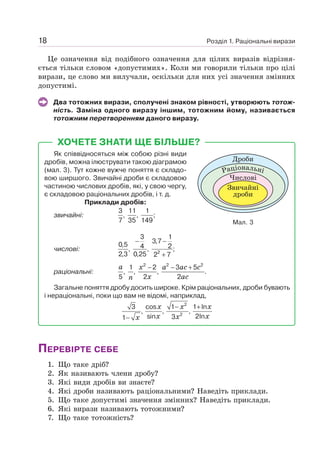 Розділ 1. Раціональні вирази
18
Це означення від подібного означення для цілих виразів відрізня-
ється тільки словом «допустимих». Коли ми говорили тільки про цілі
вирази, це слово ми вилучали, оскільки для них усі значення змінних
допустимі.
Два тотожних вирази, сполучені знаком рівності, утворюють тотож-
ність. Заміна одного виразу іншим, тотожним йому, називається
тотожним перетворенням даного виразу.
Мал. 3
Дроби
Числові
Звичайні
дроби
Раціональні
ХОЧЕТЕ ЗНАТИ ЩЕ БІЛЬШЕ?
Як співвідносяться між собою різні види
дробів, можна ілюструвати такою діаграмою
(мал. 3). Тут кожне вужче поняття є складо-
вою ширшого. Звичайні дроби є складовою
частиною числових дробів, які, у свою чергу,
є складовою раціональних дробів, і т. д.
Приклади дробів:
звичайні:
3 11 1
, , ;
7 35 149
числові:
− −
+
2
3 1
3,7
0,5 4 2
, , ;
2,3 0,25 2 7
раціональні:
− − +
2 2 2
1 2 3 5
, , , .
5 2 2
a x a ac c
x ac
n
Загальне поняття дробу досить широке. Крім раціональних, дроби бувають
і нераціональні, поки що вам не відомі, наприклад,
2
2
3 cos 1 1 ln
, , ,
sin 2ln
3
1
x x x
x x
x
x
− +
−
ПЕРЕВІРТЕ СЕБЕ
1. Що таке дріб?
2. Як називають члени дробу?
3. Які види дробів ви знаєте?
4. Які дроби називають раціональними? Наведіть приклади.
5. Що таке допустимі значення змінних? Наведіть приклади.
6. Які вирази називають тотожними?
7. Що таке тотожність?
 