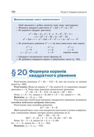 Розділ 3. Квадратні рівняння
190
Щоб зрозуміти і добре засвоїти нову тему, пригадаємо:
— Формулу квадрата двочлена а2
+ 2ab + b2
= (a + b)2
.
— Як виділяти квадрат двочлена.
х2
+ 10х + 3 = х2
+ 2 · х · 5 + 52
− 52
+ 3 =
= (х + 5)2
+ 3 − 25 = (х + 5)2
− 22
а2
+ 2ab + с = а2
+ 2ab + b2
− b2
+ с = (a + b)2
+ с − b2
— Як розв’язують рівняння х2
= с і за яких умов воно має корені.
х2
= с
c  0
x = c ; x = c
−
х2
= с
c = 0
x = 0
х2
= с
c  0
коренів немає
— Квадрати натуральних чисел (форзац 4).
— Як добувати квадратні корені з невід’ємних чисел (с. 135).
ВИКОРИСТОВУЄМО НАБУТІ КОМПЕТЕНТНОСТІ
§20 Формула коренів
квадратного рівняння
Розв’яжемо рівняння х2
+ 6х – 112 = 0, яке ми склали за умовою
задачі (с. 182).
Розв’язання. Якщо до виразу х2
+ 6х додати 9, то одержимо квадрат
двочлена х + 3. Тому дане рівняння рівносильне рівнянню
х2
+ 6х + 9 – 9 – 112 = 0, або (х + 3)2
= 121.
Отже, х + 3 = 11, звідки х = 8; або х + 3 = –11, звідси х = –14.
Відповідь. х1 = 8, х2 = –14.
Розглянутий спосіб розв’язування квадратного рівняння називають
способом виділення квадрата двочлена.
Розв’яжемо цим способом рівняння
5х2
– 2х – 3 = 0.
Щоб перший його член став квадратом одночлена із цілим коефіцієн-
том, помножимо обидві частини даного рівняння на 5:
25х2
– 10х – 15 = 0,
25x2
– 2 · 5х + 1 – 1– 15 = 0, (5х – 1)2
= 16.
Отже, 5х – 1 = 4, звідси 5х = 5, х = 1; або
5х – 1 = –4, звідси 5х = –3, х = –0,6.
Відповідь. х1 = 1, х2 = –0,6.
 
