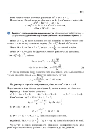 191
Розв’яжемо таким способом рівняння ах2
+ bх + с = 0.
Помножимо обидві частини рівняння на 4а (пам’ятаємо, що а ≠ 0):
4а2
х2
+ 4ах · b + 4ас = 0,
(2ах)2
+ 2 · 2ах · b + b2
– b2
+ 4ас = 0,
(2ах + b)2
= b2
– 4ас.
Вираз b2
− 4ас називають дискримінантом (від латинського discriminans —
розрізняючий) даного квадратного рівняння і позначають буквою D.
Якщо D  0, то дане рівняння не має коренів: не існує такого зна-
чення х, при якому значення виразу (2ах + b)2
було б від’ємним.
Якщо D = 0, то 2ах + b = 0, звідси
2
= −
b
x
a
— єдиний корінь.
Якщо D  0, то дане квадратне рівняння рівносильне рівнянню
( ) ( )
2
2
2 ,
+ =
ax b D звідси
2 ,
2
− +
+ = =
b D
ax b D x
a
або 2 , .
2
− −
+ = − =
b D
ax b D x
a
(1)
У цьому випадку дане рівняння має два корені, які відрізняються
тільки знаками перед .
D Коротко записують їх так:
− ±
=
1, 2 ,
2
b D
x
a
де 2
4 .
= −
D b ac
Це формула коренів квадратного рівняння ах2
+ bх + с = 0.
Користуючись нею, можна розв’язати будь-яке квадратне рівняння.
Приклад 1. Розв’яжіть рівняння:
а) 3х2
– 5х + 2 = 0; б) х2
+ 6х + 9 = 0; в) 5х2
– х + 1 = 0.
Розв’язання. a) D = 25 – 24 = 1, D  0,
± ±
= = = =
1, 2 1 2
5 1 5 1 2
; 1, ;
6 6 3
x x x
б) D = 36 – 36 = 0,
− ±
= = − = −
1, 2 1
6 0
3; 3;
2
x x
в) D = 1 – 20 = –19, D  0. Рівняння коренів не має.
Відповідь. а) х1 = 1; x =
2
2
3
; б) х = –3; в) рівняння коренів не має.
Формулу коренів квадратного рівняння використовують для
розв’язування багатьох рівнянь, які зводяться до квадратних.
 