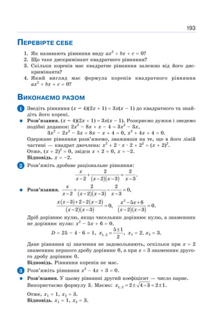 193
ПЕРЕВІРТЕ СЕБЕ
1. Як називають рівняння виду ах2
+ bх + с = 0?
2. Що таке дискримінант квадратного рівняння?
3. Скільки коренів має квадратне рівняння залежно від його дис-
кримінанта?
4. Який вигляд має формула коренів квадратного рівняння
ах2
+ bх + с = 0?
ВИКОНАЄМО РАЗОМ
1 Зведіть рівняння (х – 4)(2х + 1) = 3х(х – 1) до квадратного та знай-
діть його корені.
Розв’язання. (х – 4)(2х + 1) = 3х(х – 1). Розкриємо дужки і зведемо
подібні доданки: 2х2
– 8х + х – 4 = 3х2
– 3х,
3х2
– 2х2
– 3х + 8х – х + 4 = 0, х2
+ 4х + 4 = 0.
Одержане рівняння розв’яжемо, зваживши на те, що в його лівій
частині — квадрат двочлена: х2
+ 2 · х · 2 + 22
= (х + 2)2
.
Отже, (х + 2)2
= 0, звідси х + 2 = 0, х = –2.
Відповідь. х = –2.
2 Розв’яжіть дробове раціональне рівняння:
( )( )
2 2
.
2 2 3 3
+ =
− − − −
x
x x x x
Розв’язання.
( )( )
2 2
0,
2 2 3 3
+ − =
− − − −
x
x x x x
( ) ( )
( )( ) ( )( )
2
3 2 2 2 5 6
0, 0.
2 3 2 3
− + − − − +
= =
− − − −
x x x x x
x x x x
Дріб дорівнює нулю, якщо чисельник дорівнює нулю, а знаменник
не дорівнює нулю: х2
– 5х + 6 = 0.
D = 25 – 4 · 6 = 1,
±
=
1, 2
5 1
,
2
x x1 = 2, x2 = 3.
Дане рівняння ці значення не задовольняють, оскільки при х = 2
знаменник першого дробу дорівнює 0, а при х = 3 знаменник друго-
го дробу дорівнює 0.
Відповідь. Рівняння коренів не має.
3 Розв’яжіть рівняння x2
− 4x + 3 = 0.
Розв’язання. У цьому рівнянні другий коефіцієнт — число парне.
Використаємо формулу 3. Маємо: = ± − = ±
1, 2 2 4 3 2 1.
x
Отже, х1 = 1, х2 = 3.
Відповідь. х1 = 1, х2 = 3.
 