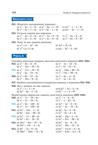 Розділ 3. Квадратні рівняння
194
ВИКОНАЙТЕ УСНО
921. Обчисліть дискримінант рівняння:
а) х2
– 2х + 1 = 0; в) у2
– 6у + 1 = 0; ґ) 2х2
– х – 1 = 0;
б) х2
+ 2х + 1 = 0; г) z2
+ 6z – 1 = 0; д) 3х2
– 2х – 1 = 0.
922. Скільки коренів має рівняння:
а) х2
– 2х + 2 = 0; в) х2
– 5х + 6 = 0; ґ) х2
– 6х + 9 = 0;
б) х2
+ 2х + 2 = 0; г) х2
+ 5х + 6 = 0; д) х2
+ 6х + 9 = 0?
923. Чому не має коренів рівняння:
а) х2
+ (х – 1)2
= 0; в) 2
3 2 0;
+ =
x
б) 2
1 0;
+ + =
x x г) (2х – 5)2
+ 3 = 0?
РІВЕНЬ А
Способом виділення квадрата двочлена розв’яжіть рівняння (924–926).
924. а) х2
– 6х + 8 = 0; в) х2
– 4х – 12 = 0;
б) х2
– 12х + 35 = 0; г) z2
+ 4z – 12 = 0.
925. а) х2
– 11x + 18 = 0; в) т2
– 12т + 36 = 0;
б) у2
– 5у – 24 = 0; г) х2
+ 14х + 49 = 0.
926. а) х2
+ 6х – 27 = 0; в) х2
+ 3х – 4 = 0;
б) х2
– 10х + 9 = 0; г) х2
– 5х + 6 = 0.
927. Знайдіть дискримінанти квадратних рівнянь у завданнях 924–926.
928. Яке з рівнянь не має коренів:
а) х2
+ х + 1 = 0; в) 0,5х2
+ 2х + 2 = 0;
б) 2у2
– 3y + 2 = 0; г) 8z2
– z + 4 = 0?
Користуючись формулою коренів, розв’яжіть рівняння (929–936).
929. а) х2
– 7х – 18 = 0; в) х2
+ х – 6 = 0;
б) х2
+ 7х – 18 = 0; г) х2
– х – 42 = 0.
930. а) х2
+ 3х – 130 = 0; в) 4х2
– 4х – 3 = 0;
б) х2
– 7х – 120 = 0; г) 4х2
– 4х – 15 = 0.
931. а) 9х2
– 12х – 5 = 0; в) 2y2
– 7у + 3 = 0;
б) 9z2
– 24z – 20 = 0; г) 5z2
– 8z + 3 = 0.
932. а) 2х2
– 7х – 30 = 0; в) 9у2
– 13у + 4 = 0;
б) 4х2
+ 3х – 10 = 0; г) 5х2
+ 31х – 28 = 0.
933. а) 16х2
– 24х + 27 = 0; в) 6х2
– 5х – 6 = 0;
б) 25с2
+ 15с – 4 = 0; г) 4х2
– 19х + 12 = 0.
934. а) 2р2
– 7р + 6 = 0; в) 6х2
– 12,5х + 6 = 0;
б) 10m2
– 53m + 15 = 0; г) 8х2
– 8,8х + 2,1 = 0.
 
