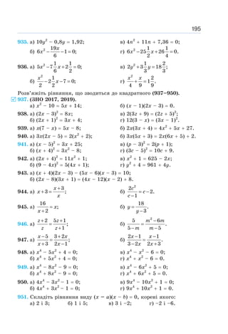 195
935. а) 10у2
– 0,8у = 1,92; в) 4n2
+ 11n + 7,36 = 0;
б) 2 19
6 1 0;
6
− − =
x
x г) 2 1 1
6 25 26 0.
2 4
− + =
x x
936. а) 2 1 1
5 7 2 0;
6 2
− + =
x x в) 2 1 2
2 3 18 ;
3 3
+ =
y y
б)
2
1
2 7 0;
2 2
− − =
x
x г)
2
2
1 .
4 9 9
+ =
x x
Розв’яжіть рівняння, що зводиться до квадратного (937–950).
937. (ЗНО 2017, 2019).
а) х2
– 10 = 5х + 14; б) (х – 1)(2х – 3) = 0.
938. а) (2х – 3)2
= 8х; в) 2(3z + 9) = (2z + 5)2
;
б) (2х + 1)2
= 3х + 4; г) 12(3 – х) = (3х – 1)2
.
939. а) х(7 – х) = 5х – 8; б) 2х(3х + 4) = 4х2
+ 5х + 27.
940. а) 3х(2х – 5) = 2(х2
+ 2); б) 3х(5х + 3) = 2х(6х + 5) + 2.
941. а) (х – 5)2
= 3х + 25; в) (р – 3)2
= 2(р + 1);
б) (х + 4)2
= 3х2
– 8; г) (3с – 5)2
= 10с + 9.
942. а) (2х + 4)2
= 11х2
+ 1; в) х2
+ 1 = 625 – 2х;
б) (9 – 4х)2
= 5(4х + 1); г) у2
+ 4 = 961 + 4у.
943. а) (х + 4)(2х – 3) – (5х – 6)(х – 3) = 10;
б) (2х – 8)(3х + 1) = (4х – 12)(х – 2) + 8.
944. а)
3
3 ;
+
+ =
x
x
x
б)
2
2
2.
1
= −
−
c
c
c
945. а)
16
;
2
=
+
x
x
б)
18
.
3
=
−
y
y
946. а)
2 5 1
;
1
+ +
=
+
z z
z z
б)
2
5 6
.
5 5
−
=
− −
m m
m m
947. а)
5 3 2
;
3 2 1
− +
=
+ −
x x
x x
б)
2 1 1
.
3 2 2 3
− −
=
− +
x x
x x
948. a) x4
– 5x2
+ 4 = 0; в) x4
– x2
– 6 = 0;
б) x4
+ 5x2
+ 4 = 0; г) x4
+ x2
– 6 = 0.
949. a) x4
– 8x2
– 9 = 0; в) x4
– 6x2
+ 5 = 0;
б) x4
+ 8x2
– 9 = 0; г) x4
+ 6x2
+ 5 = 0.
950. a) 4x4
– 3x2
– 1 = 0; в) 9x4
– 10x2
+ 1 = 0;
б) 4x4
+ 3x2
– 1 = 0; г) 9x4
+ 10x2
+ 1 = 0.
951. Складіть рівняння виду (x – a)(x – b) = 0, корені якого:
a) 2 і 3; б) 1 і 5; в) 3 і –2; г) –2 і –6.
5
 