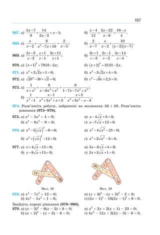 197
967. а)
5 7 14
1;
9 2 3
−
+ = −
−
x
x
x
б)
4 2 22 16
.
12 6 4
− − −
+ =
−
x x x
x
968. a) 2
6 2
;
2 5
7 10
+ =
− −
− +
x
x x
x x
б)
( )( )
2 10
.
7 2 2 7
= +
− − − −
x
x x x x
969. а)
2 3 1 3 11
;
2 1 1
− + +
+ =
− − +
z z z
z z z
б)
3 1 2 1 5 14
.
3 2 4
+ − −
+ =
− − −
c c c
c c c
970. а) ( )2
1 7918 2 ;
+ = −
x x б) ( )2
2 3131 2 .
+ = −
x x
971. а) 2
2 2 1 0;
+ + =
x x б) 2
3 2 4 0.
− + =
x x
972. а) 2
2 3 2 0;
− + =
b b б) 2
6 2,5 0.
− + =
c c
973. a) 2 2 3 2 3
1 8 6
;
8 1 7 7
+ =
+ − + − − +
x x x x x x x x
б) 4 3 2 3 2
1 1 2
.
1 3 3 3 3
− +
+ =
− + + + + − −
x x
x x x x x x x
974. Розв’яжіть ребуси, зображені на малюнках 58 і 59. Розв’яжіть
рівняння (975–978).
975. а) х4
– 5х2
+ 4 = 0; в) 4 3 0;
− + =
x x
б) х4
– 8х2
– 9 = 0; г) 7 12 0.
− + =
x x
976. а) ( )
2
2
5 6 0;
− − =
x x в) 2 2
4 21 0;
− − =
x x
б) ( )
2
2
12 0;
+ − =
x x г) 2 2
2 3 0.
+ − =
x x
977. а) 4 12 0;
+ − =
x x в) 3 8 5 0;
− + =
x x
б) 8 15 0;
− + =
x x г) 2 3 1 0.
+ + =
x x
Мал. 58 Мал. 59
978. a) x4
– 7x2
+ 12 = 0; в) (x + 3)4
– (x + 3)2
– 2 = 0;
б) 4x4
– 5x2
+ 1 = 0; г) (2х – 1)4
– 10(2x – 1)2
+ 9 = 0.
Знайдіть корені рівняння (979–980).
979. а) (х – 3)2
– 6(х – 3) + 8 = 0; в) х2
+ 2х + 2(х + 1) – 23 = 0;
б) (х + 2)2
– (х + 2) – 6 = 0; г) 4х2
– 12х + 2(2х – 3) – 6 = 0.
 