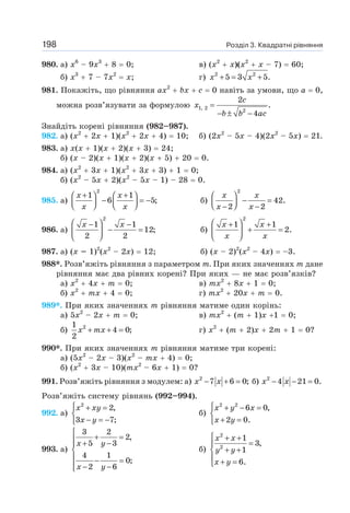 Розділ 3. Квадратні рівняння
198
980. а) х6
– 9х3
+ 8 = 0; в) (х2
+ х)(х2
+ х – 7) = 60;
б) х3
+ 7 – 7х2
= х; г) 2 2
5 3 5.
+ = +
x x
981. Покажіть, що рівняння ах2
+ bх + с = 0 навіть за умови, що а = 0,
можна розв’язувати за формулою =
− ± −
1, 2
2
2
.
4
c
x
b b ac
Знайдіть корені рівняння (982–987).
982. а) (х2
+ 2х + 1)(х2
+ 2х + 4) = 10; б) (2х2
– 5х – 4)(2х2
– 5х) = 21.
983. а) х(х + 1)(х + 2)(х + 3) = 24;
б) (х – 2)(х + 1)(х + 2)(х + 5) + 20 = 0.
984. а) (х2
+ 3х + 1)(х2
+ 3х + 3) + 1 = 0;
б) (х2
– 5х + 2)(х2
– 5х – 1) – 28 = 0.
985. а)
2
1 1
6 5;
+ +
⎛ ⎞ ⎛ ⎞
− = −
⎜ ⎟ ⎜ ⎟
⎝ ⎠ ⎝ ⎠
x x
x x
б)
2
42.
2 2
⎛ ⎞
− =
⎜ ⎟
⎝ ⎠
− −
x x
x x
986. а)
2
1 1
12;
2 2
⎛ ⎞
− −
− =
⎜ ⎟
⎝ ⎠
x x
б)
2
1 1
2.
⎛ ⎞
+ +
+ =
⎜ ⎟
⎝ ⎠
x x
x x
987. а) (х – 1)2
(х2
– 2х) = 12; б) (х – 2)2
(х2
– 4х) = –3.
988*. Розв’яжіть рівняння з параметром т. При яких значеннях т дане
рівняння має два рівних корені? При яких — не має розв’язків?
а) х2
+ 4х + т = 0; в) тх2
+ 8х + 1 = 0;
б) х2
+ тх + 4 = 0; г) тх2
+ 20х + т = 0.
989*. При яких значеннях т рівняння матиме один корінь:
а) 5х2
– 2х + т = 0; в) тх2
+ (т + 1)х +1 = 0;
б) 2
1
4 0;
2
+ + =
x mx г) х2
+ (т + 2)х + 2т + 1 = 0?
990*. При яких значеннях т рівняння матиме три корені:
а) (5х2
– 2х – 3)(х2
– тх + 4) = 0;
б) (х2
+ 3х – 10)(тх2
– 6х + 1) = 0?
991. Розв’яжіть рівняння з модулем: а) 2
7 6 0;
− + =
x x б) 2
4 21 0.
− − =
x x
Розв’яжіть систему рівнянь (992–994).
992. а)
2
2,
3 7;
⎧ + =
⎨
− = −
⎩
x xy
x y
б)
2 2
6 0,
2 0.
⎧ + − =
⎨
+ =
⎩
x y x
x y
993. а)
3 2
2,
5 3
4 1
0;
2 6
⎧
+ =
⎪ + −
⎪
⎨
⎪ − =
⎪ − −
⎩
x y
x y
б)
2
2
1
3,
1
6.
⎧ + +
=
⎪
+ +
⎨
⎪ + =
⎩
x x
y y
x y
 