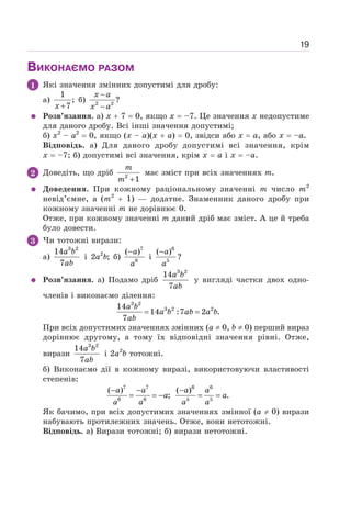 19
ВИКОНАЄМО РАЗОМ
1 Які значення змінних допустимі для дробу:
а)
1
;
7
+
x
б) 2 2
?
−
−
x a
x a
Розв’язання. а) х + 7 = 0, якщо х = –7. Це значення х недопустиме
для даного дробу. Всі інші значення допустимі;
б) х2
– а2
= 0, якщо (х – а)(х + а) = 0, звідси або х = а, або х = –а.
Відповідь. а) Для даного дробу допустимі всі значення, крім
х = –7; б) допустимі всі значення, крім х = а і х = –а.
2 Доведіть, що дріб 2
1
+
m
m
має зміст при всіх значеннях m.
Доведення. При кожному раціональному значенні m число m2
невід’ємне, а (m2
+ 1) — додатне. Знаменник даного дробу при
кожному значенні m не дорівнює 0.
Отже, при кожному значенні m даний дріб має зміст. А це й треба
було довести.
3 Чи тотожні вирази:
a)
3 2
14
7
a b
ab
і 2
2 ;
a b б)
7
6
( )
−a
a
і
6
5
( )
−a
a
?
Розв’язання. а) Подамо дріб
3 2
14
7
a b
ab
у вигляді частки двох одно-
членів і виконаємо ділення:
3 2
3 2 2
14
14 :7 2 .
7
= =
a b
a b ab a b
ab
При всіх допустимих значеннях змінних (а ≠ 0, b ≠ 0) перший вираз
дорівнює другому, а тому їх відповідні значення рівні. Отже,
вирази
3 2
14
7
a b
ab
і 2а2
b тотожні.
б) Виконаємо дії в кожному виразі, використовуючи властивості
степенів:
7 7
6 6
( )
;
− −
= = −
a a
a
a a
6 6
5 5
( )
.
−
= =
a a
a
a a
Як бачимо, при всіх допустимих значеннях змінної (а ≠ 0) вирази
набувають протилежних значень. Отже, вони нетотожні.
Відповідь. а) Вирази тотожні; б) вирази нетотожні.
 