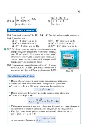 199
994. а) ( )( )
( )
3
0,5,
3 3
0,4 ;
+
⎧
=
⎪ − −
⎨
⎪ − = +
⎩
y
x y y x
x y x y
б)
2 5 2 3
2,
2 1
3 4 1.
− −
⎧
+ =
⎪
− −
⎨
⎪ − =
⎩
x y
x y
x y
ВПРАВИ ДЛЯ ПОВТОРЕННЯ
995. Порівняйте числа 7,8 · 105
і 2,4 · 106
. Знайдіть різницю їх квадратів.
996. Доведіть, що:
а) 420
– 1 ділиться на 5; ґ) 810
– 108
ділиться на 8;
б) 960
+ 5 ділиться на 2; г) 3325
– 3 ділиться на 6;
в) 1716
+ 9 ділиться на 10; д) 2324
+ 2423
ділиться на 5.
997. За підрахунками екологів одна пальчикова
батарейка, яка потрапила у смітник, забруд-
нює 20 м2
землі. Яку частину площі своєї
області збережуть від забруднення учні вашої
школи, якщо віднесуть по одній використаній
батарейці у спеціальний бокс?
998. Чи проходить графік функції у = х2
+ 1 через
точку А(3,5; 13,25)? При яких значеннях х
значення цієї функції буде дорівнювати 7,25?
СКАРБНИЧКА ДОСЯГНЕНЬ
9 Можу сформулювати означення квадратного рівняння.
9 Знаю, що таке дискримінант квадратного рівняння
ах2
+ bх + с = 0, а 0 і можу записати його формулу
D = b2
− 4ac
9 Можу записати формулу коренів квадратного рівняння
ах2
+ bх + с = 0 (а 0)
1, 2 ,
2
b D
x
a
− ±
= де D = b2
− 4ac
9 Умію розв’язувати квадратні рівняння і задачі, що передбачають
знаходження коренів рівнянь, що зводяться до квадратних.
9 Спробую навчитися розв’язувати квадратні рівняння виду
ах2
+ 2kх + с = 0 (а 0)
за допомогою формули
2
1, 2
k k ac
x
a
− ± −
=
Мал. 60
 
