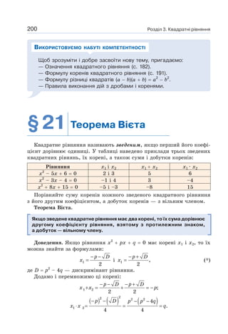 Розділ 3. Квадратні рівняння
200
Щоб зрозуміти і добре засвоїти нову тему, пригадаємо:
— Означення квадратного рівняння (с. 182).
— Формулу коренів квадратного рівняння (с. 191).
— Формулу різниці квадратів (a − b)(a + b) = a2
− b2
.
— Правила виконання дій з дробами і коренями.
ВИКОРИСТОВУЄМО НАБУТІ КОМПЕТЕНТНОСТІ
§21 Теорема Вієта
Квадратне рівняння називають зведеним, якщо перший його коефі-
цієнт дорівнює одиниці. У таблиці наведено приклади трьох зведених
квадратних рівнянь, їх корені, а також суми і добутки коренів:
Рівняння x1 і x2 x1 + x2 x1 · x2
х2
– 5х + 6 = 0 2 і 3 5 6
х2
– 3х – 4 = 0 –1 і 4 3 –4
х2
+ 8х + 15 = 0 –5 і –3 –8 15
Порівняйте суму коренів кожного зведеного квадратного рівняння
з його другим коефіцієнтом, а добуток коренів — з вільним членом.
Теорема Вієта.
Якщо зведене квадратне рівняння має два корені, то їх сума дорівнює
другому коефіцієнту рівняння, взятому з протилежним знаком,
а добуток — вільному члену.
Доведення. Якщо рівняння х2
+ рх + q = 0 має корені х1 і х2, то їх
можна знайти за формулами:
1
2
− −
=
p D
x і 1 ,
2
− +
=
p D
x (*)
де D = р2
– 4q — дискримінант рівняння.
Додамо і перемножимо ці корені:
1 2 ;
2 2
− − − +
+ = + = −
p D p D
x x p
( ) ( ) ( )
2
2 2 2
1 2
4
.
4 4
− − − −
⋅ = = =
p D p p q
x x q
 