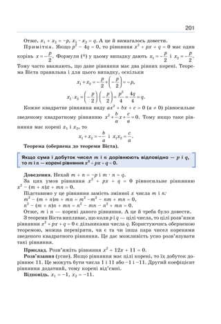 201
Отже, х1 + х2 = –р, х1 · х2 = q. А це й вимагалось довести.
Примітка. Якщо р2
– 4q = 0, то рівняння х2
+ рх + q = 0 має один
корінь .
2
= −
p
x Формули (*) у цьому випадку дають 1
2
= −
p
x і 2 .
2
= −
p
x
Тому часто вважають, що дане рівняння має два рівних корені. Теоре-
ма Вієта правильна і для цього випадку, оскільки
1 2 ,
2 2
⎛ ⎞
+ = − + − = −
⎜ ⎟
⎝ ⎠
p p
x x p
2
1 2
4
.
2 2 4 4
⎛ ⎞ ⎛ ⎞
⋅ = − ⋅ − = = =
⎜ ⎟ ⎜ ⎟
⎝ ⎠ ⎝ ⎠
p p p q
x x q
Кожне квадратне рівняння виду ах2
+ bх + с = 0 (а ≠ 0) рівносильне
зведеному квадратному рівнянню 2
0.
+ + =
b c
x x
a a
Тому якщо таке рів-
няння має корені х1 і х2, то
1 2
+ = −
b
x x
a
і 1 2 .
=
c
x x
a
Теорема (обернена до теореми Вієта).
Якщо сума і добуток чисел т і n дорівнюють відповідно — р і q,
то т і п — корені рівняння х2
+ рх + q = 0.
Доведення. Нехай m + n = –p і m · n = q.
За цих умов рівняння х2
+ px + q = 0 рівносильне рівнянню
х2
– (т + п)х + тп = 0.
Підставимо у це рівняння замість змінної х числа т і п:
т2
– (т + п)т + тп = т2
–т2
– пт + тп = 0,
n2
– (т + п)п + mn = n2
– тп – n2
+ mn = 0.
Отже, m і n — корені даного рівняння. А це й треба було довести.
З теореми Вієта випливає, що коли р і q — цілі числа, то цілі розв’язки
рівняння х2
+ рх + q = 0 є дільниками числа q. Користуючись оберненою
теоремою, можна перевіряти, чи є та чи інша пара чисел коренями
зведеного квадратного рівняння. Це дає можливість усно розв’язувати
такі рівняння.
Приклад. Розв’яжіть рівняння х2
+ 12х + 11 = 0.
Розв’язання (усне). Якщо рівняння має цілі корені, то їх добуток до-
рівнює 11. Це можуть бути числа 1 і 11 або –1 і –11. Другий коефіцієнт
рівняння додатний, тому корені від’ємні.
Відповідь. х1 = –1, x2 = –11.
 