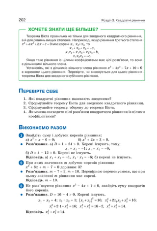 Розділ 3. Квадратні рівняння
202
ХОЧЕТЕ ЗНАТИ ЩЕ БІЛЬШЕ?
Теорема Вієта правильна не тільки для зведеного квадратного рівняння,
а й для рівнянь вищих степенів. Наприклад, якщо рівняння третього степеня
х3
+ ах2
+ bх + с = 0 має корені х1, х2 і х3, то
x1 + х2 + х3 = –а,
х1х2 + х1х3 + х2х3 = b,
х1х2х3 = –c.
Якщо таке рівняння із цілими коефіцієнтами має цілі розв’язки, то вони
є дільниками вільного члена.
Установіть, які з дільників вільного члена рівняння x3
− 4х2
− 7х + 10 = 0
є коренями цього рівняння. Перевірте, чи виконується для цього рівняння
теорема Вієта для зведеного кубічного рівняння.
ПЕРЕВІРТЕ СЕБЕ
1. Які квадратні рівняння називають зведеними?
2. Сформулюйте теорему Вієта для зведеного квадратного рівняння.
3. Сформулюйте теорему, оберену до теореми Вієта.
4. Як можна знаходити цілі розв’язки квадратного рівняння із цілими
коефіцієнтами?
ВИКОНАЄМО РАЗОМ
1 Знайдіть суму і добуток коренів рівняння:
а) х2
+ х – 6 = 0; б) х2
+ 2х + 3 = 0.
Розв’язання. a) D = 1 + 24  0. Корені існують, тому
x1 + х2 = –1; x1 – х2 = –6;
б) D = 4 – 12  0. Корені не існують.
Відповідь. а) х1 + х2 = –1, х1 · х2 = –6; б) корені не існують.
2 При яких значеннях т добуток коренів рівняння
х2
+ 8х + m – 7 = 0 дорівнює 3?
Розв’язання. т – 7 = 3, т = 10. Перевіркою переконуємося, що при
цьому значенні т рівняння має корені.
Відповідь. т = 10.
3 Не розв’язуючи рівняння х2
– 4х + 1 = 0, знайдіть суму квадратів
його коренів.
Розв’язання. D = 16 – 4  0. Корені існують.
x1 + x2 = 4; x1 · x2 = 1; ( )2
1 2 16;
+ =
x x 2 2
1 1 2 2
2 16;
+ + =
x x x x
2 2
1 2
2 1 16;
+ ⋅ + =
x x 2 2
1 2 16 2,
+ = −
x x 2 2
1 2 14.
+ =
x x
Відповідь. 2 2
1 2 14.
+ =
x x
 