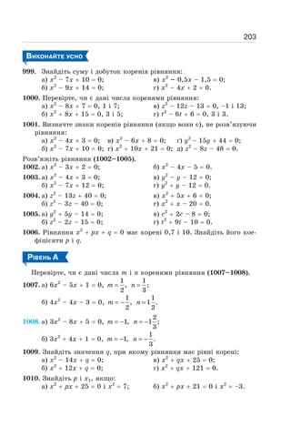 203
ВИКОНАЙТЕ УСНО
999. Знайдіть суму і добуток коренів рівняння:
а) х2
– 7х + 10 = 0; в) х2
– 0,5х – 1,5 = 0;
б) х2
– 9х + 14 = 0; г) х2
– 4х + 2 = 0.
1000. Перевірте, чи є дані числа коренями рівняння:
а) х2
– 8х + 7 = 0, 1 і 7; в) z2
– 12z – 13 = 0, –1 і 13;
б) х2
+ 8х + 15 = 0, 3 і 5; г) t2
– 6t + 6 = 0, 3 і 3.
1001. Визначте знаки коренів рівняння (якщо вони є), не розв’язуючи
рівняння:
а) х2
– 4х + 3 = 0; в) х2
– 6х + 8 = 0; ґ) у2
– 15y + 44 = 0;
б) х2
– 7х + 10 = 0; г) х2
+ 10х + 21 = 0; д) z2
– 8z – 48 = 0.
Розв’яжіть рівняння (1002–1005).
1002. а) х2
– 3х + 2 = 0; б) х2
– 4х – 5 = 0.
1003. а) х2
– 4х + 3 = 0; в) у2
– у – 12 = 0;
б) х2
– 7х + 12 = 0; г) y2
+ y – 12 = 0.
1004. а) z2
– 13z + 40 = 0; в) х2
+ 5х + 6 = 0;
б) z2
– 3z – 40 = 0; г) х2
+ х – 20 = 0.
1005. а) у2
+ 5у – 14 = 0; в) с2
+ 2с – 8 = 0;
б) z2
– 2z – 15 = 0; г) t2
+ 9t – 10 = 0.
1006. Рівняння х2
+ рх + q = 0 має корені 0,7 і 10. Знайдіть його кое-
фіцієнти p і q.
РІВЕНЬ А
Перевірте, чи є дані числа т і п коренями рівняння (1007–1008).
1007. а) 6х2
– 5х + 1 = 0,
1
,
2
=
m
1
;
3
=
n
б) 4х2
– 4х – 3 = 0,
1
,
2
= −
m
1
1 .
2
=
n
1008. а) 3х2
– 8х + 5 = 0, 1,
= −
m
2
1 ;
3
= −
n
б) 3х2
+ 4х + 1 = 0, 1,
= −
m
1
.
3
= −
n
1009. Знайдіть значення q, при якому рівняння має рівні корені:
а) х2
– 14х + q = 0; в) х2
+ qx + 25 = 0;
б) х2
+ 12х + q = 0; г) х2
+ qx + 121 = 0.
1010. Знайдіть р і x1, якщо:
а) х2
+ рх + 25 = 0 і х2
= 7; б) х2
+ рх + 21 = 0 і х2
= –3.
 