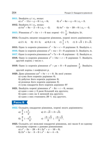 Розділ 3. Квадратні рівняння
204
1011. Знайдіть q і х1, якщо:
а) х2
– 11х + q = 0 і х2 = 6; б) х2
+ 6х + q = 0 і х2 = 3.
1012. Знайдіть k і х1, якщо:
а) kx2
+ 9х – 2 = 0 і х2 = –2; б) kx2
– 4х – 39 = 0 і х2 = –3.
1013. Рівняння х2
+ kx + t = 0 має корені –3 і
1
.
3
Знайдіть 5t.
1014. Складіть зведене квадратне рівняння, корені якого дорівнюють:
а) 2 і 4; б) –3 і 5; в) 0,5 і 4; г)
1
7
і 7; ґ) 2 3
− і 2 3.
+
1015. Один із коренів рівняння х2
– 5х + с = 0 дорівнює 3. Знайдіть с.
1016. Один із коренів рівняння х2
+ тх + 3 = 0 дорівнює 5. Знайдіть т.
1017. Один із коренів рівняння ах2
+ 7х + 8 = 0 дорівнює –2. Знайдіть а.
1018. Один із коренів рівняння х2
+ 14х + с = 0 дорівнює 7. Знайдіть
другий корінь і число с.
1019. Один із коренів рівняння х2
+ рх + 8 = 0 дорівнює
1
.
2
Знайдіть
другий корінь і коефіцієнт р.
1020. Дано рівняння ах2
+ bх + с = 0. За якої умови:
а) сума його коренів дорівнює 0;
б) добуток його коренів дорівнює 0;
в) різниця його коренів дорівнює 0;
г) сума квадратів його коренів дорівнює 0?
1021. Знайдіть корені рівняння х2
– 8х + с = 0, якщо:
а) один з них у 3 рази більший від другого;
б) один з них на 5 менший від другого;
в) один з них становить 20 % від другого.
РІВЕНЬ Б
1022. Складіть квадратне рівняння, корені якого дорівнюють:
а)
2
3
і
1
1 ;
2
в) 2 3
− і 2 3;
+
б)
3
5
і
2
1 ;
3
− г)
2 5
3
− −
і
2 5
.
3
− +
1023. Складіть усі можливі квадратні рівняння, які мали б по одному
спільному кореню з даними рівняннями:
а) х2
– 3х – 28 = 0 і 2х2
+ х – 10 = 0;
б) 2х2
+ 5х – 3 = 0 і х2
– 4х + 4 = 0.
 
