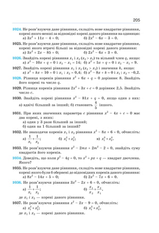 205
1024. Не розв’язуючи дане рівняння, складіть нове квадратне рівняння,
корені якого менші за відповідні корені даного рівняння на одиницю:
а) 3х2
+ 11х – 4 = 0; б) 2х2
– 6х – 3 = 0.
1025. Не розв’язуючи дане рівняння, складіть нове квадратне рівняння,
корені якого втричі більші за відповідні корені даного рівняння:
а) 3х2
+ 2х – 85 = 0; б) 2х2
– 6х + 3 = 0.
1026. Знайдіть корені рівняння х1 і х2 (х2  х1) та вільний член q, якщо:
а) х2
– 10х + q = 0 і х2 – х1 = 14; б) х2
+ 5х + q = 0 і х2 – х1 = 9.
1027. Знайдіть корені рівняння х1 і х2 (х2  х1) і значення k, якщо:
а) х2
+ kx + 10 = 0 і х1 : х2 = 0,4; б) х2
– 8х + k = 0 і х1 : х2 = –0,2.
1028. Різниця коренів рівняння х2
+ 6х + q = 0 дорівнює 8. Знайдіть
його корені та число q.
1029. Різниця коренів рівняння 2х2
+ 3х + с = 0 дорівнює 2,5. Знайдіть
число с.
1030. Знайдіть корені рівняння х2
– 81х + q = 0, якщо один з них:
а) вдвічі більший за інший; б) становить
4
5
іншого.
1031. При яких значеннях параметра с рівняння х2
– 4х + с = 0 має
два корені, з яких:
а) один у 3 рази більший за інший;
б) один на 1 більший за інший?
1032. Не знаходячи коренів х1 і х2 рівняння х2
– 8х + 6 = 0, обчисліть:
а)
1 2
1 1
;
+
x x
б) 2 2
1 2 ;
+
x x в) 3 3
1 2 .
+
x x
1033. Не розв’язуючи рівняння х2
– 2тх + 2т2
– 2 = 0, знайдіть суму
квадратів його коренів.
1034. Доведіть, що коли р2
– 4q = 0, то х2
+ рх + q — квадрат двочлена.
Якого?
1035. Не розв’язуючи дане рівняння, складіть нове квадратне рівняння,
корені якого були б обернені до відповідних коренів даного рівняння:
а) 8х2
– 14х + 5 = 0; б) 2х2
– 7х + 6 = 0.
1036. Не розв’язуючи рівняння 3х2
– 2х + 6 = 0, обчисліть:
а)
1 2
1 1
;
+
x x
б) 1 2
2 1
,
+
x x
x x
де х1 і х2 — корені даного рівняння.
1037. Не розв’язуючи рівняння х2
– 2х – 9 = 0, обчисліть:
а) 2 2
1 2 ;
+
x x б) 3 3
1 2 ,
+
x x
де х1 і х2 — корені даного рівняння.
 
