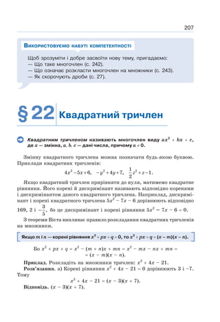 207
Щоб зрозуміти і добре засвоїти нову тему, пригадаємо:
— Що таке многочлен (с. 242).
— Що означає розкласти многочлен на множники (с. 243).
— Як скорочують дроби (с. 27).
ВИКОРИСТОВУЄМО НАБУТІ КОМПЕТЕНТНОСТІ
§22 Квадратний тричлен
Квадратним тричленом називають многочлен виду ax2
+ bх + с,
де х — змінна, а, b, с — дані числа, причому а ≠ 0.
Змінну квадратного тричлена можна позначати будь-якою буквою.
Приклади квадратних тричленів:
2 2 2
1
4 5 6, 4 7, 1.
2
− + − + + + −
x x y y z z
Якщо квадратний тричлен прирівняти до нуля, матимемо квадратне
рівняння. Його корені й дискримінант називають відповідно коренями
і дискримінантом даного квадратного тричлена. Наприклад, дискримі-
нант і корені квадратного тричлена 5х2
– 7х – 6 дорівнюють відповідно
169, 2 і
3
,
5
− бо це дискримінант і корені рівняння 5х2
– 7х – 6 = 0.
З теореми Вієта випливає правило розкладання квадратних тричленів
на множники.
Якщо m i n — корені рівняння х2
+ рх + q = 0, то х2
+ рх + q = (х – m)(х – n).
Бо х2
+ рх + q = х2
– (m + п)х + mn = х2
– тх – пх + тп =
= (х – т)(х – п).
Приклад. Розкладіть на множники тричлен: х2
+ 4х – 21.
Розв’язання. а) Корені рівняння х2
+ 4х – 21 = 0 дорівнюють 3 і –7.
Тому
х2
+ 4х – 21 = (х – 3)(х + 7).
Відповідь. (х – 3)(х + 7).
 