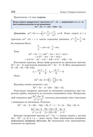 Розділ 3. Квадратні рівняння
208
Правильною є й така теорема.
Якщо корені квадратного тричлена ах2
+ bх + с дорівнюють m і n, то
його можна розкласти на множники:
ах2
+ bх + с = а(х − m)(х − n).
Доведення. 2 2
, 0.
b c
ax bx c a x x a
a a
⎛ ⎞
+ + = + + ≠
⎜ ⎟
⎝ ⎠
Отже, корені т і n
тричлена ах2
+bх + с є також коренями рівняння 2
0.
+ + =
b c
x x
a a
За теоремою Вієта,
( ), .
= − + =
b c
m n mn
a a
Тому
ах2
+ bх + с = а(х2
– (т + п) х + тп) =
= а (х2
– тх – пх + тп) =
= а (х (х – т) – п (х – т)) = а (х – т)(х – п).
Розглянемо приклад. Якщо треба розкласти на множники тричлен
3х2
+ 5х – 2, розв’язуємо рівняння 3х2
+ 5х – 2 = 0. Його дискримінант
D = 25 + 24 = 49, тому
1 2
5 7 1 5 7
, 2.
6 3 6
− + − −
= = = = −
x x
Отже,
( )
2 1
3 5 2 3 2 .
3
⎛ ⎞
+ − = − +
⎜ ⎟
⎝ ⎠
x x x x
Відповідь можна записати і так:
3х2
+ 5х – 2 = (3х – 1)(х + 2).
Розкладати квадратні тричлени на множники доводиться при ско-
роченні дробів, зведенні їх до спільного знаменника тощо. Наприклад,
щоб скоротити дріб
2
2
3 5 2
,
2
+ −
+ −
x x
x x
спочатку розкладають його чисельник
і знаменник на множники. Оскільки
3х2
+ 5х – 2 = (3х – 1)(х + 2), х2
+ х – 2 = (х – 1)(х + 2), то
( )( )
( )( )
2
2
3 1 2
3 5 2 3 1
.
1 2 1
2
− +
+ − −
= =
− + −
+ −
x x
x x x
x x x
x x
Кожний квадратний тричлен ах2
+ bх + с можна подати у вигляді
а(х – k)2
+ р, де k і р — деякі числа. Таке перетворення називають
виділенням квадрата двочлена. Як виконувати таке перетворення,
покажемо на прикладі.
 