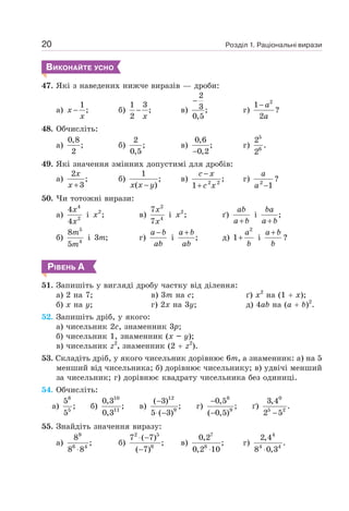 Розділ 1. Раціональні вирази
20
ВИКОНАЙТЕ УСНО
47. Які з наведених нижче виразів — дроби:
а)
1
;
−
x
x
б)
1 3
;
2
−
x
в)
2
3 ;
0,5
−
г)
2
1
2
− a
a
?
48. Обчисліть:
а)
0,8
;
2
б)
2
;
0,5
в)
0,6
;
0,2
−
г)
5
6
2
.
2
49. Які значення змінних допустимі для дробів:
а)
2
;
3
+
x
x
б)
1
;
( )
−
x x y
в) 2 2
;
1
−
+
c x
c x
г) 2
1
−
a
a
?
50. Чи тотожні вирази:
а)
4
2
4
4
x
x
і 2
;
x в)
2
4
7
7
x
x
і 2
;
x ґ)
+
ab
a b
і ;
+
ba
a b
б)
5
4
8
5
m
m
і 3 ;
m г)
−
a b
ab
і ;
+
a b
ab
д)
2
1+
a
b
і
+
a b
b
?
РІВЕНЬ А
51. Запишіть у вигляді дробу частку від ділення:
а) 2 на 7;
б) х на у;
в) 3т на с;
г) 2х на 3у;
ґ) х2
на (1 + х);
д) 4аb на (а + b)2
.
52. Запишіть дріб, у якого:
а) чисельник 2с, знаменник 3р;
б) чисельник 1, знаменник (х – у);
в) чисельник z2
, знаменник (2 + z2
).
53. Складіть дріб, у якого чисельник дорівнює 6т, а знаменник: а) на 5
менший від чисельника; б) дорівнює чисельнику; в) удвічі менший
за чисельник; г) дорівнює квадрату чисельника без одиниці.
54. Обчисліть:
a)
8
5
5
;
5
б)
10
11
0,3
;
0,3
в)
12
9
( 3)
;
5 ( 3)
−
⋅ −
г)
8
9
0,5
;
( 0,5)
−
−
ґ)
0
5 2
3,4
.
2 5
−
55. Знайдіть значення виразу:
a)
9
6 4
8
;
8 8
⋅
б)
2 5
6
7 ( 7)
;
( 7)
⋅ −
−
в)
7
8
0,2
;
0,2 10
⋅
г)
4
4 4
2,4
.
8 0,3
⋅
 