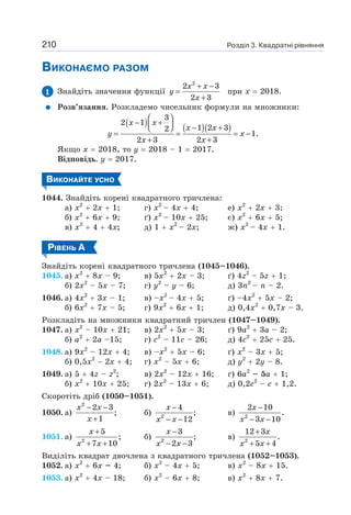 Розділ 3. Квадратні рівняння
210
ВИКОНАЄМО РАЗОМ
1 Знайдіть значення функції
2
2 3
2 3
+ −
=
+
x x
y
x
при х = 2018.
Розв’язання. Розкладемо чисельник формули на множники:
( ) ( )( )
3
2 1
1 2 3
2
1.
2 3 2 3
⎛ ⎞
− +
⎜ ⎟ − +
⎝ ⎠
= = = −
+ +
x x
x x
y x
x x
Якщо х = 2018, то у = 2018 – 1 = 2017.
Відповідь. у = 2017.
ВИКОНАЙТЕ УСНО
1044. Знайдіть корені квадратного тричлена:
а) х2
+ 2х + 1; г) х2
– 4х + 4; e) х2
+ 2х + 3;
б) х2
+ 6х + 9; ґ) х2
– 10х + 25; є) х2
+ 6х + 5;
в) х2
+ 4 + 4х; д) 1 + х2
– 2х; ж) х2
– 4х + 1.
РІВЕНЬ А
Знайдіть корені квадратного тричлена (1045–1046).
1045. а) х2
+ 8х – 9; в) 5х2
+ 2х – 3; ґ) 4z2
– 5z + 1;
б) 2х2
– 5х – 7; г) у2
– y – 6; д) 3n2
– n – 2.
1046. a) 4x2
+ 3x – 1; в) –x2
– 4x + 5; ґ) –4x2
+ 5x – 2;
б) 6x2
+ 7x – 5; г) 9x2
+ 6x + 1; д) 0,4x2
+ 0,7x – 3.
Розкладіть на множники квадратний тричлен (1047–1049).
1047. а) х2
– 10х + 21; в) 2х2
+ 5х – 3; ґ) 9а2
+ 3а – 2;
б) а2
+ 2а –15; г) с2
– 11с – 26; д) 4с2
+ 25с + 25.
1048. а) 9х2
– 12х + 4; в) –х2
+ 5х – 6; ґ) х2
– 3х + 5;
б) 0,5х2
− 2x + 4; г) х2
– 5х + 6; д) у2
+ 2у – 8.
1049. а) 5 + 4z – z2
; в) 2х2
– 12х + 16; ґ) 6а2
– 5а + 1;
б) х2
+ 10х + 25; г) 2х2
– 13х + 6; д) 0,2с2
– с + 1,2.
Скоротіть дріб (1050–1051).
1050. а)
2
2 3
;
1
− −
+
x x
x
б) 2
4
;
12
−
− −
x
x x
в) 2
2 10
.
3 10
−
− −
x
x x
1051. а) 2
5
;
7 10
+
+ +
x
x x
б) 2
3
;
2 3
−
− −
x
x x
в) 2
12 3
.
5 4
+
+ +
x
x x
Виділіть квадрат двочлена з квадратного тричлена (1052–1053).
1052. а) х2
+ 6х – 4; б) х2
– 4х + 5; в) х2
– 8х + 15.
1053. а) х2
+ 4х – 18; б) х2
– 6х + 8; в) х2
+ 8х + 7.
 