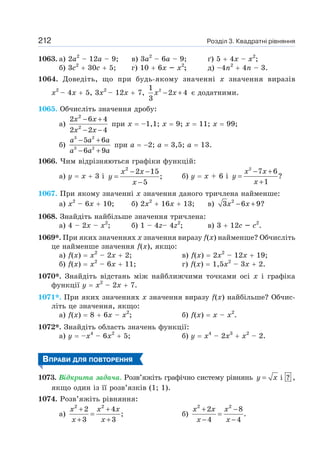 Розділ 3. Квадратні рівняння
212
1063. а) 2а2
– 12а – 9; в) 3а2
– 6а – 9; ґ) 5 + 4х – х2
;
б) 3с2
+ 30с + 5; г) 10 + 6х – х2
; д) –4n2
+ 4n – 3.
1064. Доведіть, що при будь-якому значенні х значення виразів
х2
– 4х + 5, 3х2
– 12х + 7, 2
1
2 4
3
x x
− + є додатними.
1065. Обчисліть значення дробу:
а)
2
2
2 6 4
2 2 4
− +
− −
x x
x x
при х = –1,1; х = 9; х = 11; х = 99;
б)
3 2
3 2
5 6
6 9
a a a
a a a
− +
− +
при а = −2; а = 3,5; а = 13.
1066. Чим відрізняються графіки функцій:
а) у = х + 3 і
2
2 15
;
5
x x
y
x
− −
=
−
б) y = x + 6 і
2
7 6
?
1
x x
y
x
− +
=
+
1067. При якому значенні х значення даного тричлена найменше:
а) х2
– 6х + 10; б) 2х2
+ 16х + 13; в) 2
3 6 9?
− +
x x
1068. Знайдіть найбільше значення тричлена:
а) 4 – 2х – х2
; б) 1 – 4z– 4z2
; в) 3 + 12с – с2
.
1069*. При яких значеннях х значення виразу f(х) найменше? Обчисліть
це найменше значення f(х), якщо:
a) f(х) = х2
– 2х + 2; в) f(х) = 2х2
– 12х + 19;
б) f(х) = х2
– 6х + 11; г) f(х) = 1,5х2
– 3х + 2.
1070*. Знайдіть відстань між найближчими точками осі х і графіка
функції у = х2
– 2х + 7.
1071*. При яких значеннях х значення виразу f(х) найбільше? Обчис-
літь це значення, якщо:
а) f(х) = 8 + 6х – х2
; б) f(х) = х – х2
.
1072*. Знайдіть область значень функції:
а) у = –х4
– 6х2
+ 5; б) у = х4
– 2х3
+ х2
– 2.
ВПРАВИ ДЛЯ ПОВТОРЕННЯ
1073. Відкрита задача. Розв’яжіть графічно систему рівнянь i ?
=
y x ,
якщо один із її розв’язків (1; 1).
1074. Розв’яжіть рівняння:
а)
2 2
2 4
;
3 3
+ +
=
+ +
x x x
x x
б)
2 2
2 8
.
4 4
+ −
=
− −
x x x
x x
 