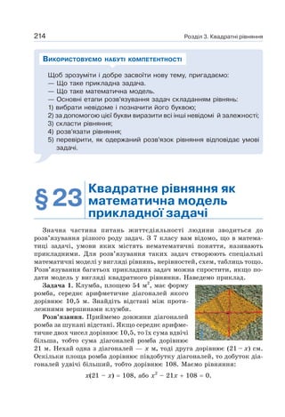 Розділ 3. Квадратні рівняння
214
Щоб зрозуміти і добре засвоїти нову тему, пригадаємо:
— Що таке прикладна задача.
— Що таке математична модель.
— Основні етапи розв’язування задач складанням рівнянь:
1) вибрати невідоме і позначити його буквою;
2) за допомогою цієї букви виразити всі інші невідомі й залежності;
3) скласти рівняння;
4) розв’язати рівняння;
5) перевірити, як одержаний розв’язок рівняння відповідає умові
задачі.
ВИКОРИСТОВУЄМО НАБУТІ КОМПЕТЕНТНОСТІ
§23
Квадратне рівняння як
математична модель
прикладної задачі
Значна частина питань життєдіяльності людини зводиться до
розв’язування різного роду задач. З 7 класу вам відомо, що в матема-
тиці задачі, умови яких містять нематематичні поняття, називають
прикладними. Для розв’язування таких задач створюють спеціальні
математичні моделі у вигляді рівнянь, нерівностей, схем, таблиць тощо.
Розв’язування багатьох прикладних задач можна спростити, якщо по-
дати модель у вигляді квадратного рівняння. Наведемо приклад.
Задача 1. Клумба, площею 54 м2
, має форму
ромба, середнє арифметичне діагоналей якого
дорівнює 10,5 м. Знайдіть відстані між проти-
лежними вершинами клумби.
Розв’язання. Приймемо довжини діагоналей
ромба за шукані відстані. Якщо середнє арифме-
тичне двох чисел дорівнює 10,5, то їх сума вдвічі
більша, тобто сума діагоналей ромба дорівнює
21 м. Нехай одна з діагоналей — х м, тоді друга дорівнює (21 – х) см.
Оскільки площа ромба дорівнює півдобутку діагоналей, то добуток діа-
гоналей удвічі більший, тобто дорівнює 108. Маємо рівняння:
х(21 – х) = 108, або х2
– 21х + 108 = 0.
 