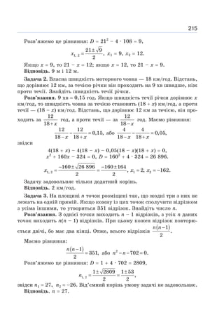 215
Розв’яжемо це рівняння: D = 212
– 4 · 108 = 9,
±
=
1, 2
21 9
,
2
x х1 = 9, х2 = 12.
Якщо х = 9, то 21 – х = 12; якщо х = 12, то 21 – х = 9.
Відповідь. 9 м і 12 м.
Задача 2. Власна швидкість моторного човна — 18 км/год. Відстань,
що дорівнює 12 км, за течією річки він проходить на 9 хв швидше, ніж
проти течії. Знайдіть швидкість течії річки.
Розв’язання. 9 хв = 0,15 год. Якщо швидкість течії річки дорівнює х
км/год, то швидкість човна за течією становить (18 + х) км/год, а проти
течії — (18 – х) км/год. Відстань, що дорівнює 12 км за течією, він про-
ходить за
12
18+ x
год, а проти течії — за
12
18 − x
год. Маємо рівняння:
12 12
0,15,
18 18
− =
− +
x x
або
4 4
0,05,
18 18
− =
− +
x x
звідси
4(18 + х) – 4(18 – х) – 0,05(18 – х)(18 + х) = 0,
х2
+ 160х – 324 = 0, D = 1602
+ 4 · 324 = 26 896.
− ± − ±
= = = = −
1, 2 1 2
160 26 896 160 164
, 2, 162.
2 2
x x x
Задачу задовольняє тільки додатний корінь.
Відповідь. 2 км/год.
Задача 3. На площині п точок розміщені так, що жодні три з них не
лежать на одній прямій. Якщо кожну із цих точок сполучити відрізком
з усіма іншими, то утвориться 351 відрізок. Знайдіть число п.
Розв’язання. З однієї точки виходить п – 1 відрізків, з усіх п даних
точок виходить п(п – 1) відрізків. При цьому кожен відрізок повторю-
ється двічі, бо має два кінці. Отже, всього відрізків
( )
1
.
2
−
n n
Маємо рівняння:
( )
1
351,
2
−
=
n n
або 2
702 0.
− − =
n n
Розв’яжемо це рівняння: D = 1 + 4 · 702 = 2809,
1, 2
1 2809 1 53
,
2 2
n
± ±
= =
звідси п1 = 27, п2 = –26. Від’ємний корінь умову задачі не задовольняє.
Відповідь. п = 27.
 