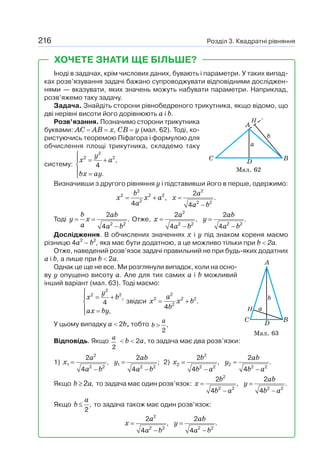 Розділ 3. Квадратні рівняння
216
Іноді в задачах, крім числових даних, бувають і параметри. У таких випад-
ках розв’язування задачі бажано супроводжувати відповідними досліджен-
нями — вказувати, яких значень можуть набувати параметри. Наприклад,
розв’яжемо таку задачу.
Задача. Знайдіть сторони рівнобедреного трикутника, якщо відомо, що
дві нерівні висоти його дорівнюють а і b.
Розв’язання. Позначимо сторони трикутника
буквами: АС = АВ = х, СВ = у (мал. 62). Тоді, ко-
ристуючись теоремою Піфагора і формулою для
обчислення площі трикутника, складемо таку
систему:
2
2 2
,
4
.
y
x a
bx ay
⎧
= +
⎪
⎨
⎪ =
⎩
Визначивши з другого рівняння у і підставивши його в перше, одержимо:
2 2
2 2 2
2 2 2
2
, .
4 4
b a
x x a x
a a b
= + =
−
Тоді
2 2
2
.
4
b ab
y x
a a b
= =
−
Отже,
2
2 2 2 2
2 2
, .
4 4
a ab
x y
a b a b
= =
− −
Дослідження. В обчислених значеннях х і у під знаком кореня маємо
різницю 4а2
– b2
, яка має бути додатною, а це можливо тільки при b  2а.
Отже, наведений розв’язок задачі правильний не при будь-яких додатних
а і b, а лише при b  2а.
Однак це ще не все. Ми розглянули випадок, коли на осно-
ву у опущено висоту а. Але для тих самих а і b можливий
інший варіант (мал. 63). Тоді маємо:
2
2 2
,
4
,
y
x b
ax by
⎧
= +
⎪
⎨
⎪ =
⎩
звідси
2
2 2 2
2
.
4
a
x x b
b
= +
У цьому випадку а  2b, тобто .
2
a
b 
Відповідь. Якщо
2
a
 b  2а, то задача має два розв’язки:
1)
2
1 1
2 2 2 2
2 2
, ;
4 4
a ab
x y
a b a b
= =
− −
2)
2
2 2
2 2 2 2
2 2
, .
4 4
b ab
x y
b a b a
= =
− −
Якщо b a
≥ ,
2 то задача має один розв’язок:
2
2 2 2 2
2 2
, .
4 4
b ab
x y
b a b a
= =
− −
Якщо ,
2
a
b ≤ то задача також має один розв’язок:
2
2 2 2 2
2 2
, .
4 4
a ab
x y
a b a b
= =
− −
Мал. 63
Мал. 62
ХОЧЕТЕ ЗНАТИ ЩЕ БІЛЬШЕ?
 