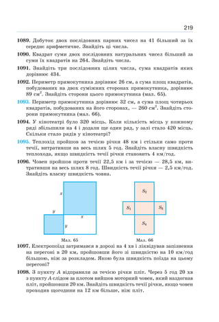 219
1089. Добуток двох послідовних парних чисел на 41 більший за їх
середнє арифметичне. Знайдіть ці числа.
1090. Квадрат суми двох послідовних натуральних чисел більший за
суми їх квадратів на 264. Знайдіть числа.
1091. Знайдіть три послідовних цілих числа, сума квадратів яких
дорівнює 434.
1092. Периметр прямокутника дорівнює 26 см, а сума площ квадратів,
побудованих на двох суміжних сторонах прямокутника, дорівнює
89 см2
. Знайдіть сторони цього прямокутника (мал. 65).
1093. Периметр прямокутника дорівнює 32 см, а сума площ чотирьох
квадратів, побудованих на його сторонах, — 260 см2
. Знайдіть сто-
рони прямокутника (мал. 66).
1094. У кінотеатрі було 320 місць. Коли кількість місць у кожному
ряді збільшили на 4 і додали ще один ряд, у залі стало 420 місць.
Скільки стало рядів у кінотеатрі?
1095. Теплохід пройшов за течією річки 48 км і стільки само проти
течії, витративши на весь шлях 5 год. Знайдіть власну швидкість
теплохода, якщо швидкість течії річки становить 4 км/год.
1096. Човен пройшов проти течії 22,5 км і за течією — 28,5 км, ви-
тративши на весь шлях 8 год. Швидкість течії річки — 2,5 км/год.
Знайдіть власну швидкість човна.
Мал. 65 Мал. 66
1097. Електропоїзд затримався в дорозі на 4 хв і ліквідував запізнення
на перегоні в 20 км, пройшовши його зі швидкістю на 10 км/год
більшою, ніж за розкладом. Якою була швидкість поїзда на цьому
перегоні?
1098. З пункту А відправили за течією річки пліт. Через 5 год 20 хв
з пункту А слідом за плотом вийшов моторний човен, який наздогнав
пліт, пройшовши 20 км. Знайдіть швидкість течії річки, якщо човен
проходив щогодини на 12 км більше, ніж пліт.
 